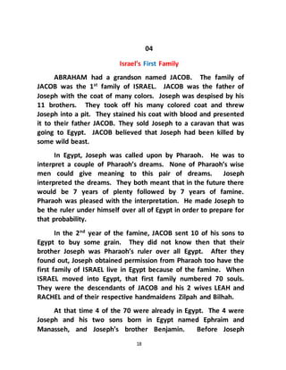 18
04
Israel’s First Family
ABRAHAM had a grandson named JACOB. The family of
JACOB was the 1st family of ISRAEL. JACOB was the father of
Joseph with the coat of many colors. Joseph was despised by his
11 brothers. They took off his many colored coat and threw
Joseph into a pit. They stained his coat with blood and presented
it to their father JACOB. They sold Joseph to a caravan that was
going to Egypt. JACOB believed that Joseph had been killed by
some wild beast.
In Egypt, Joseph was called upon by Pharaoh. He was to
interpret a couple of Pharaoh’s dreams. None of Pharaoh’s wise
men could give meaning to this pair of dreams. Joseph
interpreted the dreams. They both meant that in the future there
would be 7 years of plenty followed by 7 years of famine.
Pharaoh was pleased with the interpretation. He made Joseph to
be the ruler under himself over all of Egypt in order to prepare for
that probability.
In the 2nd
year of the famine, JACOB sent 10 of his sons to
Egypt to buy some grain. They did not know then that their
brother Joseph was Pharaoh’s ruler over all Egypt. After they
found out, Joseph obtained permission from Pharaoh too have the
first family of ISRAEL live in Egypt because of the famine. When
ISRAEL moved into Egypt, that first family numbered 70 souls.
They were the descendants of JACOB and his 2 wives LEAH and
RACHEL and of their respective handmaidens Zilpah and Bilhah.
At that time 4 of the 70 were already in Egypt. The 4 were
Joseph and his two sons born in Egypt named Ephraim and
Manasseh, and Joseph’s brother Benjamin. Before Joseph
 