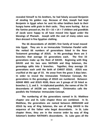 19
revealed himself to his brothers, he had falsely accused Benjamin
of stealing his golden cup. Because of that, Joseph had kept
Benjamin in Egypt when he sent his other brothers back to their
hungry home with grain in their sacks. They were hurting. But as
the famine pressed on, the 33 + 16 + 14 + 7 children and grandkids
of Jacob were happy to all have moved into Egypt under the
blessings of Pharaoh. Joseph with the coat of many colors was
then dressed in fine Egyptian clothing.
The 66 descendants of JACOB’s first family of Israel moved
into Egypt. They are in an Immaculate Trinitarian Parallel with
the netted 66 numbers of generations listed in the New
Testament genealogy of JESUS. In His genealogy there are 3
branches that average 33 generations each. The first 33
generations make up the Root of DAVID. Beginning with King
DAVID and his two sons NATHAN and King Solomon, the
genealogy splits into 2 branches. Together, they average 33
generations each until the birth of CHRIST JESUS. JESUS was
crucified at the age of 33. He arose from the grave 3 days later.
In order to reveal the Immaculate Trinitarian Concept, the
generations in the genealogy of JESUS are numbered. Between
ADAM #001 and JESUS #100, there are 3 groups of 33 listed as
branches 1, 2, and 3. In triplicated parallels, the names of the 70
descendants of JACOB are numbered. Christmatics calls the
parallels the Trinitarian Immaculate Concept.
The numbering of the generations named in St. Matthew
chapter one and St. Luke chapter three are combined. In St.
Matthew, the generations are named between ABRAHAM and
JESUS by way of King Solomon, the son of King DAVID in the
sequence of the father who begat descendants. In St. Luke
chapter three, they are in the reverse order by way of King
Solomon’s brother NATHAN’s descendants. St. Luke goes all the
 