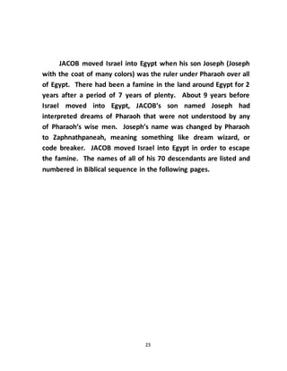 23
JACOB moved Israel into Egypt when his son Joseph (Joseph
with the coat of many colors) was the ruler under Pharaoh over all
of Egypt. There had been a famine in the land around Egypt for 2
years after a period of 7 years of plenty. About 9 years before
Israel moved into Egypt, JACOB’s son named Joseph had
interpreted dreams of Pharaoh that were not understood by any
of Pharaoh’s wise men. Joseph’s name was changed by Pharaoh
to Zaphnathpaneah, meaning something like dream wizard, or
code breaker. JACOB moved Israel into Egypt in order to escape
the famine. The names of all of his 70 descendants are listed and
numbered in Biblical sequence in the following pages.
 