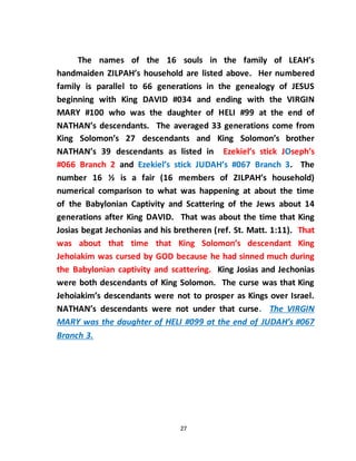 27
The names of the 16 souls in the family of LEAH’s
handmaiden ZILPAH’s household are listed above. Her numbered
family is parallel to 66 generations in the genealogy of JESUS
beginning with King DAVID #034 and ending with the VIRGIN
MARY #100 who was the daughter of HELI #99 at the end of
NATHAN’s descendants. The averaged 33 generations come from
King Solomon’s 27 descendants and King Solomon’s brother
NATHAN’s 39 descendants as listed in Ezekiel’s stick JOseph’s
#066 Branch 2 and Ezekiel’s stick JUDAH’s #067 Branch 3. The
number 16 ½ is a fair (16 members of ZILPAH’s household)
numerical comparison to what was happening at about the time
of the Babylonian Captivity and Scattering of the Jews about 14
generations after King DAVID. That was about the time that King
Josias begat Jechonias and his bretheren (ref. St. Matt. 1:11). That
was about that time that King Solomon’s descendant King
Jehoiakim was cursed by GOD because he had sinned much during
the Babylonian captivity and scattering. King Josias and Jechonias
were both descendants of King Solomon. The curse was that King
Jehoiakim’s descendants were not to prosper as Kings over Israel.
NATHAN’s descendants were not under that curse. The VIRGIN
MARY was the daughter of HELI #099 at the end of JUDAH’s #067
Branch 3.
 