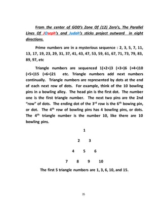 35
From the center of GOD’s Zone Of (12) Zero’s, The Parallel
Lines Of JOseph’s and Judah’s sticks project outward in eight
directions.
Prime numbers are in a mysterious sequence : 2, 3, 5, 7, 11,
13, 17, 19, 23, 29, 31, 37, 41, 43, 47, 53, 59, 61, 67, 71, 73, 79, 83,
89, 97, etc
Triangle numbers are sequenced 1(+2=)3 (+3=)6 (+4=)10
(+5=)15 (+6=)21 etc. Triangle numbers add next numbers
continually. Triangle numbers are represented by dots at the end
of each next row of dots. For example, think of the 10 bowling
pins in a bowling alley. The head pin is the first dot. The number
one is the first triangle number. The next two pins are the 2nd
“row” of dots. The ending dot of the 3rd
row is the 6th
bowing pin,
or dot. The 4th
row of bowling pins has 4 bowling pins, or dots.
The 4th
triangle number is the number 10, like there are 10
bowling pins.
1
2 3
4 5 6
7 8 9 10
The first 5 triangle numbers are 1, 3, 6, 10, and 15.
 