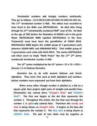 36
Tetrahedral numbers add triangle numbers continually.
They go as follows : 1(+3=)4(+6=)10(+10=)20(+15=)35(+21=)56 etc.
The 17th
tetrahedral number is 968. The oldest man recorded to
have lived in the Bible was METHUSELAH. He died after living
through his 17th
tetrahedrally numbered 968th
year of life. He died
at the age of 969 before the floatation of NOAH’s ark in the great
flood. METHUSELAH #008 (spelled MATHUSALA in the New
Testament) must have been the grandfather of NOAH #010.
MATHUSALA #008 begins the middle group of 7 generations each
between ADAM #001 and ABRAHAM #021. That middle group of
7 generations each ends with SALA #014. The names MATHuSALA
and SALA seem to imply “Math Praise” like the 17th
(7th
prime
numbered) tetrahedral number is 968.
The 12th
prime multiplied by the 21st
prime = 37 x 73 = 2701 =
Genesis 1:1 in Hebrew Gematria.
Gematria has to do with ancient Hebrew and Greek
alphabets. They were first used as both alphabets and numbers
before numbers were separated out from their alphabets.
When every other triangle number is plotted as a dot on a
square grid, they project eight pairs of straight and parallel lines.
Christmatics has named them “JOseph’s Stick“ and “JUDAH‘s
Stick“. The first one begins at the dot that represents the
number 1. Throughout this article, the line that runs through the
number 1 is optionally colored blue. Therefore the mostly red
stick is being shown as JOseph’s Stick. It begins at the blue dot
that represents the number 3. The blue stick is being shown as
JUDAH’s Stick. The pair of two sticks may be negative or
 