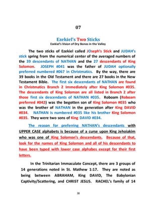 38
07
Ezekiel’s Two Sticks
Ezekiel’s Vision of Dry Bones in the Valley
The two sticks of Ezekiel called JOseph’s Stick and JUDAH’s
stick spring from the numerical center of the averaged numbers of
the 39 descendants of NATHAN and the 27 descendants of King
Solomon. JOSEPH #041 was the father of JUDAH optionally
preferred numbered #067 in Christmatics. By the way, there are
39 books in the Old Testament and there are 27 books in the New
Testament Bible. The first six descendants of NATHAN are found
in Christmatics Branch 2 Immediately after King Solomon #035.
The descendants of King Solomon are all listed in Branch 2 after
those first six descendants of NATHAN #035. Roboam (Roboam
preferred #042) was the begotten son of King Solomon #035 who
was the brother of NATHAN in the generation after King DAVID
#034. NATHAN is numbered #035 like his brother King Solomon
#035. They were two sons of King DAVID #034.
The reason for preferring NATHAN’s descendants with
UPPER CASE alphabets is because of a curse upon King Jehoiakim
who was one of King Solomon’s descendants. Because of that,
look for the names of King Solomon and all of his descendants to
have been typed with lower case alphabes except for their first
letters.
In the Trinitarian Immaculate Concept, there are 3 groups of
14 generations noted in St. Mathew 1:17. They are noted as
being between ABRAHAM, King DAVID, The Babylonian
Captivity/Scattering, and CHRIST JESUS. RACHEL’s family of 14
 