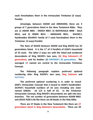 39
souls foreshadows them in the Immaculate Trinitarian (3 ways)
Parallel.
Amazingly, between ADAM and ABRAHAM, there are 3
groups of 7 generations listed in the New Testament Bible. They
are 1) ADAM #001 - ENOCH #007, 2) MATHUSALA #008 - SALA
#014, and 3) HEBER #015 - ABRAHAM #021. RACHEL’s
handmaiden BILHAH’s family of 7 souls foreshadows them in the
Trinitarian (3 ways) Parallel.
The Root of DAVID between ADAM and King DAVID has 33
generations listed. It is the 1st
of 3 Parallels of LEAH’s household
of 33 souls. The other 2 ways are with the listed and numbered
descendants of King DAVID’s two sons, (1) King Solomon’s 27
generations, and his brother (2) NATHAN’s 39 generations. The
averaged 33 named are central to the Immaculate Trinitarian
Concept.
The following paragraph explains preferred optional
numbering after King DAVID’s two sons, King Solomon and
NATHAN.
The preferred optional numbering is in order to reveal
GOD’s Immaculate Concept that is keyed to LEAH’s handmaiden
ZILPAH’s household numbers of 16 sons including one sister
named SARAH. 16 1/2 is half of 33. In the Trinitarian
Immaculate Concept, King DAVID’s descendants are split into two
branches. The net number of generations between ADAM #001
and JESUS #100 is 66 like there are 66 Books in the Holy Bible.
There are 27 Books in the New Testament like there are 27
generations listed in King Solomon’s descendants. There are 39
 