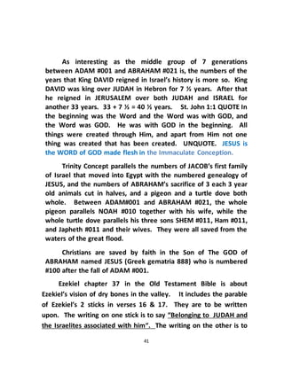 41
As interesting as the middle group of 7 generations
between ADAM #001 and ABRAHAM #021 is, the numbers of the
years that King DAVID reigned in Israel’s history is more so. King
DAVID was king over JUDAH in Hebron for 7 ½ years. After that
he reigned in JERUSALEM over both JUDAH and ISRAEL for
another 33 years. 33 + 7 ½ = 40 ½ years. St. John 1:1 QUOTE In
the beginning was the Word and the Word was with GOD, and
the Word was GOD. He was with GOD in the beginning. All
things were created through Him, and apart from Him not one
thing was created that has been created. UNQUOTE. JESUS is
the WORD of GOD made flesh in the Immaculate Conception.
Trinity Concept parallels the numbers of JACOB’s first family
of Israel that moved into Egypt with the numbered genealogy of
JESUS, and the numbers of ABRAHAM’s sacrifice of 3 each 3 year
old animals cut in halves, and a pigeon and a turtle dove both
whole. Between ADAM#001 and ABRAHAM #021, the whole
pigeon parallels NOAH #010 together with his wife, while the
whole turtle dove parallels his three sons SHEM #011, Ham #011,
and Japheth #011 and their wives. They were all saved from the
waters of the great flood.
Christians are saved by faith in the Son of The GOD of
ABRAHAM named JESUS (Greek gematria 888) who is numbered
#100 after the fall of ADAM #001.
Ezekiel chapter 37 in the Old Testament Bible is about
Ezekiel’s vision of dry bones in the valley. It includes the parable
of Ezekiel’s 2 sticks in verses 16 & 17. They are to be written
upon. The writing on one stick is to say “Belonging to JUDAH and
the Israelites associated with him“. The writing on the other is to
 
