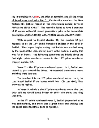 42
say “Belonging to JOseph, the stick of Ephraim, and all the house
of Israel associated with him.“. Christmatics numbers the New
Testament’s Biblical record of the generations named between
ADAM and JESUS CHRIST. The record is found to have 3 branches
of 33 names within 99 named generations prior to the Immaculate
Conception of JESUS (#100) in the VIRGIN Womb of MARY (#100).
With respect to Ezekiel chapter 37, the number 37 just
happens to be the 12th
prime numbered chapter in the book of
Ezekiel. The chapter begins saying that Ezekiel was carried away
by the spirit of the Lord, and set down in the midst of a valley that
was full of bones. The following comments are briefly about the
first eight prime numbered verses in this 12th
prime numbered
chapter, number 37.
Verse 2 is the 1st
prime numbered verse. In it, Ezekiel was
caused to pass around the bones. He observed there were many,
and they were very dry.
The number 3 is the 2nd
prime numbered verse. In it, the
Lord asked Ezekiel if the bones could live. Oh Lord GOD, Thou
knowest he replied.
In Verse 5, which is the 3rd
prime numbered verse, the Lord
GOD said He would cause breath to enter into them, and they
shall live.
In the 4th
prime numbered verse 7, Ezekiel prophesied as he
was commanded, and there was a great noise and shaking, and
the bones came together, bone to his bone.
 