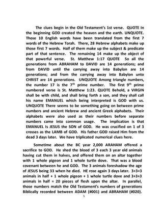 5
The clues begin in the Old Testament’s 1st verse. QUOTE In
the beginning GOD created the heaven and the earth. UNQUOTE.
Those 10 English words have been translated from the first 7
words of the Hebrew Torah. There, 28 Hebrew alphabets make up
those first 7 words. Half of them make up the subject & predicate
part of that sentence. The remaining 14 make up the object of
that powerful verse. St. Matthew 1:17 QUOTE So all the
generations from ABRAHAM to DAVID are 14 generations; and
from DAVID until the carrying away into Babylon are 14
generations; and from the carrying away into Babylon unto
CHRIST are 14 generations. UNQUOTE Among triangle numbers,
the number 17 is the 7th
prime number. The first 9th
prime
numbered verse is St. Matthew 1:23. QUOTE Behold, a VIRGIN
shall be with child, and shall bring forth a son, and they shall call
his name EMANUEL which being interpreted is GOD with us.
UNQUOTE There seems to be something going on between prime
numbers and ancient Hebrew and ancient Greek alphabets. Their
alphabets were also used as their numbers before separate
numbers came into common usage. The implication is that
EMANUEL Is JESUS the SON of GOD. He was crucified on 1 of 3
crosses as the LAMB of GOD. His father GOD raised Him from the
dead 3 days later. We have triplicated numerical clues here.
Sometime about the BC year 2,000 ARAHAM offered a
sacrifice to GOD. He shed the blood of 3 each 3 year old animals
having cut them in halves, and offered them on an altar together
with 1 whole pigeon and 1 whole turtle dove. That was a blood
covenant between he and GOD. The 3 animals foreshadow the age
of JESUS being 33 when he died. HE rose again 3 days later. 3+3+3
animals in half + 1 whole pigeon + 1 whole turtle dove and 3+3+3
animals in half = 20 pieces of flesh upon the altar. In parallel,
those numbers match the Old Testament’s numbers of generations
Biblically recorded between ADAM (#001) and ABRAHAM (#020).
 
