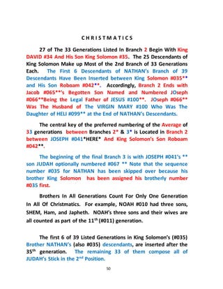 50
C H R I S T M A T I C S
27 of The 33 Generations Listed In Branch 2 Begin With King
DAVID #34 And His Son King Solomon #35. The 25 Descendants of
King Solomon Make up Most of the 2nd Branch of 33 Generations
Each. The First 6 Descendants of NATHAN’s Branch of 39
Descendants Have Been Inserted between King Solomon #035**
and His Son Roboam #042**. Accordingly, Branch 2 Ends with
Jacob #065**’s Begotten Son Named and Numbered JOseph
#066**Being the Legal Father of JESUS #100**. JOseph #066**
Was The Husband of The VIRGIN MARY #100 Who Was The
Daughter of HELI #099** at the End of NATHAN’s Descendants.
The central key of the preferred numbering of the Average of
33 generations between Branches 2* & 3* is Located in Branch 2
between JOSEPH #041*HERE* And King Solomon’s Son Roboam
#042**.
The beginning of the final Branch 3 is with JOSEPH #041’s **
son JUDAH optionally numbered #067 ** Note that the sequence
number #035 for NATHAN has been skipped over because his
brother King Solomon has been assigned his brotherly number
#035 first.
Brothers In All Generations Count For Only One Generation
In All Of Christmatics. For example, NOAH #010 had three sons,
SHEM, Ham, and Japheth. NOAH’s three sons and their wives are
all counted as part of the 11th (#011) generation.
The first 6 of 39 Listed Generations in King Solomon’s (#035)
Brother NATHAN’s (also #035) descendants, are inserted after the
35th
generation. The remaining 33 of them compose all of
JUDAH’s Stick in the 2nd
Position.
 