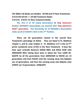 51
The Bible’s 66 Books are divided. 39 Old and 27 New Testaments.
3+3+3+10+10+10 + = 39 Old Testament Books
3+3+3=9. 9+9+9= 27 New Testament Books.
The first 6 of 39 Listed Generations in King Solomon’s
Brother NATHAN’s descendants are inserted after King Solomon’s
#035th
generation. The Remaining 33 of NATHAN’s descendants
make up all of JUDAH’s Stick in the 2nd
Position.
There are 66 generations named in the overall New
Testament’s genealogy of JESUS. They are listed In St. Matthew
chapter 1, and St. Luke chapter 3. St. Matthew 1:17 is the 1st 7th
prime numbered verse (17th) in the New Testament. It keys the
time span centrally between ADAM #001 and JESUS #100 with
ABRAHAM #021 having been born in about the Year 2,000 BC.
QUOTE So all the generations from ABRAHAM to DAVID are 14
generations and from DAVID until the carrying away into Babylon
are 14 generations, and from the carrying away into Babylon unto
CHRIST are 14 generations. UNQUOTE
 