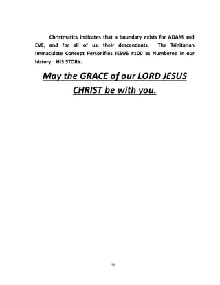 59
Christmatics indicates that a boundary exists for ADAM and
EVE, and for all of us, their descendants. The Trinitarian
Immaculate Concept Personifies JESUS #100 as Numbered in our
history : HIS STORY.
May the GRACE of our LORD JESUS
CHRIST be with you.
 