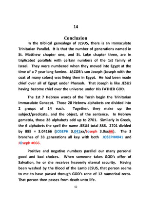 62
14
Conclusion
In the Biblical genealogy of JESUS, there is an Immaculate
Trinitarian Parallel. It is that the number of generations named in
St. Matthew chapter one, and St. Luke chapter three, are in
triplicated parallels with certain numbers of the 1st family of
Israel. They were numbered when they moved into Egypt at the
time of a 7 year long famine. JACOB’s son Joseph (Joseph with the
coat of many colors) was living then in Egypt. He had been made
chief over all of Egypt under Pharaoh. That Joseph is like JESUS
having become chief over the universe under His FATHER GOD.
The 1st 7 Hebrew words of the Torah begin the Trinitarian
Immaculate Concept. Those 28 Hebrew alphabets are divided into
2 groups of 14 each. Together, they make up the
subject/predicate, and the object, of the sentence. In Hebrew
gematria, those 28 alphabets add up to 2701. Similarly in Greek,
the 6 alphabets the spell the name JESUS total 888. 2701 divided
by 888 = 3.04166 (JOSEPH 3.041xx/Joseph 3.0xx66). The 3
branches of 33 generations all key with both JOSEPH#041 and
JOseph #066.
Positive and negative numbers parallel our many personal
good and bad choices. When someone takes GOD’s offer of
Salvation, he or she receives heavenly eternal security. Having
been washed by the Blood of the Lamb JESUS, that person seems
to me to have passed through GOD’s zone of 12 numerical zeros.
That person then passes from death unto life.
 
