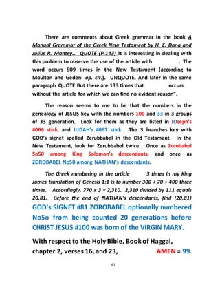 63
There are comments about Greek grammar In the book A
Manual Grammar of the Greek New Testament by H. E. Dana and
Julius R. Mantey.. QUOTE (P.143) It is interesting in dealing with
this problem to observe the use of the article with . The
word occurs 909 times in the New Testament (according to
Moulton and Geden: op. cit.). UNQUOTE. And later in the same
paragraph QUOTE But there are 133 times that occurs
without the article for which we can find no evident reason”.
The reason seems to me to be that the numbers in the
genealogy of JESUS key with the numbers 100 and 33 in 3 groups
of 33 generation. Look for them as they are listed in JOseph’s
#066 stick, and JUDAH’s #067 stick. The 3 branches key with
GOD’s signet spelled Zerubbabel in the Old Testament. In the
New Testament, look for Zerubbabel twice. Once as Zorobabel
So50 among King Solomon’s descendants, and once as
ZOROBABEL No50 among NATHAN’s descendants.
The Greek numbering in the article 3 times in my King
James translation of Genesis 1:1 is to number 300 + 70 + 400 three
times. Accordingly, 770 x 3 = 2,310. 2,310 divided by 111 equals
20.81. Before the end of NATHAN’s descendants, find (20.81)
GOD’s SIGNET #81 ZOROBABEL optionally numbered
No5o from being counted 20 generations before
CHRIST JESUS #100 was born of the VIRGIN MARY.
With respect to the Holy Bible, Bookof Haggai,
chapter 2, verses 16,and 23, AMEN = 99.
 