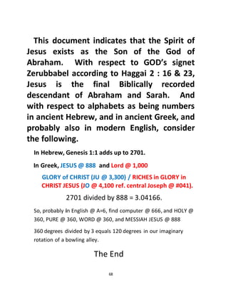 68
This document indicates that the Spirit of
Jesus exists as the Son of the God of
Abraham. With respect to GOD’s signet
Zerubbabel according to Haggai 2 : 16 & 23,
Jesus is the final Biblically recorded
descendant of Abraham and Sarah. And
with respect to alphabets as being numbers
in ancient Hebrew, and in ancient Greek, and
probably also in modern English, consider
the following.
In Hebrew, Genesis 1:1 adds up to 2701.
In Greek, JESUS @ 888 and Lord @ 1,000
GLORY of CHRIST (JU @ 3,300) / RICHES in GLORY in
CHRIST JESUS (JO @ 4,100 ref. central Joseph @ #041).
2701 divided by 888 = 3.04166.
So, probably in English @ A=6, find computer @ 666, and HOLY @
360, PURE @ 360, WORD @ 360, and MESSIAH JESUS @ 888
360 degrees divided by 3 equals 120 degrees in our imaginary
rotation of a bowling alley.
The End
 