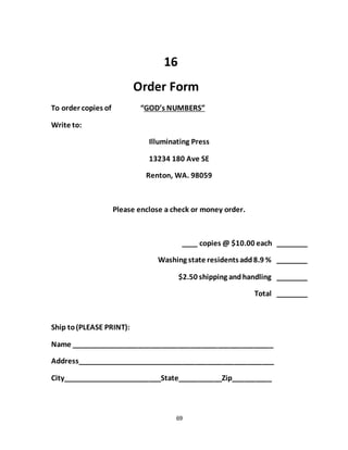 69
16
Order Form
To order copies of “GOD’s NUMBERS”
Write to:
Illuminating Press
13234 180 Ave SE
Renton, WA. 98059
Please enclose a check or money order.
____ copies @ $10.00 each ________
Washing state residentsadd8.9 % ________
$2.50 shipping andhandling ________
Total ________
Ship to(PLEASE PRINT):
Name ___________________________________________________
Address__________________________________________________
City_________________________State___________Zip__________
 