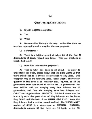 7
02
Questioning Christmatics
Q; Is faith in JESUS reasonable?
A: Yes
Q: Why?
A: Because all of history is His story. In the Bible there are
numbers repeated in such a way that they are prophetic.
Q: For Instance?
A: There is a biblical record of when 66 of the first 70
descendants of Jacob moved into Egypt. They are prophetic as
Israel’s first family.
Q; How does that become prophetic?
A: That is what this book is all about. In order to
understand this book, please know that the Bible warns us that
there should not be a private interpretation to any verse. One
exception may be the following verse. “Jesus wept”. The verse in
question in this book is St. Matthew 1:17. QUOTE. So all the
generations from ABRAHAM to DAVID are 14 generations, and
from DAVID until the carrying away into Babylon are 14
generations, and from the carrying away into Babylon unto
CHRIST are 14 generations. UNQUOTE. This book shows how this
is exactly so in the generations of King Solomon and his father
King DAVID until the birth of the CHRIST child JESUS. Know that
King Solomon had a brother named NATHAN. The VIRGIN MARY,
mother of JESUS is a descendant of NATHAN. NATHAN’s
descendants number 39 like there are 39 books in the Old
 