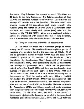 8
Testament. King Solomon’s descendants number 27 like there are
27 books in the New Testament. The Total descendants of King
DAVID’s two branches number 66 unto CHRIST. 16.5 is half of the
average of 33 names in the two branches. This book shows three
amazing groups of 33 generations each keyed centrally with
JOSEPH (#41) the father of JUDAH (#67) 6 generations after
NATHAN, and keyed finally with Joseph (#66) who was the
husband of the VIRGIN MARY. When many additional scripture
verses are understood with wisdom like that of King Solomon,
JESUS is understood to be the son of the GOD of ABRAHAM.
Q: Why list the names of JACOB’s 70 descendants?
A: To show that there are 4 numbered groups of names
among the 70 names. The numbered groups triplicate groups of
numbers of generations listed in the genealogy of JESUS. All of
the 99 generations named between ADAM #001 and JESUS #100
parallel 3 groups of 33 members of the family of LEAH’s
household. Her handmaiden Zilpah’s household of 16 numbers
are about half as many. They parallel King David’s 66 descendants
that average 33 generations each. There are 33 generations
netted before King DAVID #034, and there are two branches that
average 33 generations each between King DAVID #034 and
CHRIST JESUS #100. Half of 33 is 16.5 nearly paralleling the 16
descendants of Zilpah by ending with sister SARAH. SARAH
foreshadows the VIRGIN MARY. MARY was the daughter of HELI
#099 at the end of Christmatics branch 3. She married Joseph #66
who was the son of Jacob #065 at the end of Christmatics branch
2. Accordingly, LEAH’s and Zilpah’s numbered family members
span the generations named between ADAM #001 and JESUS #100
three ways. On the other hand, RACHEL’s 14 and Bilhah’s 7
descendants triplicates the harmony by paralleling the named and
numbered generations between ADAM #001 and JESUS #100 six
 
