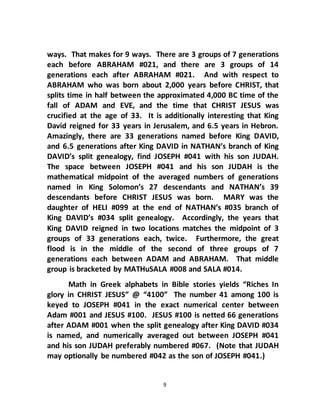 9
ways. That makes for 9 ways. There are 3 groups of 7 generations
each before ABRAHAM #021, and there are 3 groups of 14
generations each after ABRAHAM #021. And with respect to
ABRAHAM who was born about 2,000 years before CHRIST, that
splits time in half between the approximated 4,000 BC time of the
fall of ADAM and EVE, and the time that CHRIST JESUS was
crucified at the age of 33. It is additionally interesting that King
David reigned for 33 years in Jerusalem, and 6.5 years in Hebron.
Amazingly, there are 33 generations named before King DAVID,
and 6.5 generations after King DAVID in NATHAN’s branch of King
DAVID’s split genealogy, find JOSEPH #041 with his son JUDAH.
The space between JOSEPH #041 and his son JUDAH is the
mathematical midpoint of the averaged numbers of generations
named in King Solomon’s 27 descendants and NATHAN’s 39
descendants before CHRIST JESUS was born. MARY was the
daughter of HELI #099 at the end of NATHAN’s #035 branch of
King DAVID’s #034 split genealogy. Accordingly, the years that
King DAVID reigned in two locations matches the midpoint of 3
groups of 33 generations each, twice. Furthermore, the great
flood is in the middle of the second of three groups of 7
generations each between ADAM and ABRAHAM. That middle
group is bracketed by MATHuSALA #008 and SALA #014.
Math in Greek alphabets in Bible stories yields “Riches In
glory in CHRIST JESUS” @ “4100” The number 41 among 100 is
keyed to JOSEPH #041 in the exact numerical center between
Adam #001 and JESUS #100. JESUS #100 is netted 66 generations
after ADAM #001 when the split genealogy after King DAVID #034
is named, and numerically averaged out between JOSEPH #041
and his son JUDAH preferably numbered #067. (Note that JUDAH
may optionally be numbered #042 as the son of JOSEPH #041.)
 