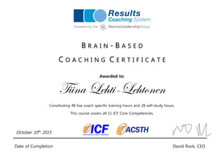 B R A I N - B A S E D
C O A C H I N G C E R T I F I C A T E
Awarded to:
Tiina Lehti-Lehtonen
Constituting 48 live coach specific training hours and 28 self-study hours.
This course covers all 11 ICF Core Competencies.
October 10th 2015
Date of Completion David Rock, CEO
 