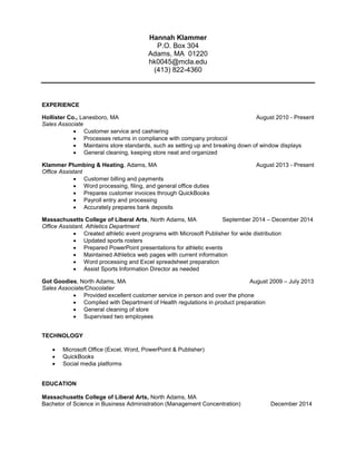 Hannah Klammer
P.O. Box 304
Adams, MA 01220
hk0045@mcla.edu
(413) 822-4360
EXPERIENCE
Hollister Co., Lanesboro, MA August 2010 - Present
Sales Associate
 Customer service and cashiering
 Processes returns in compliance with company protocol
 Maintains store standards, such as setting up and breaking down of window displays
 General cleaning, keeping store neat and organized
Klammer Plumbing & Heating, Adams, MA August 2013 - Present
Office Assistant
 Customer billing and payments
 Word processing, filing, and general office duties
 Prepares customer invoices through QuickBooks
 Payroll entry and processing
 Accurately prepares bank deposits
Massachusetts College of Liberal Arts, North Adams, MA September 2014 – December 2014
Office Assistant, Athletics Department
 Created athletic event programs with Microsoft Publisher for wide distribution
 Updated sports rosters
 Prepared PowerPoint presentations for athletic events
 Maintained Athletics web pages with current information
 Word processing and Excel spreadsheet preparation
 Assist Sports Information Director as needed
Got Goodies, North Adams, MA August 2009 – July 2013
Sales Associate/Chocolatier
 Provided excellent customer service in person and over the phone
 Complied with Department of Health regulations in product preparation
 General cleaning of store
 Supervised two employees
TECHNOLOGY
 Microsoft Office (Excel, Word, PowerPoint & Publisher)
 QuickBooks
 Social media platforms
EDUCATION
Massachusetts College of Liberal Arts, North Adams, MA
Bachelor of Science in Business Administration (Management Concentration) December 2014
 