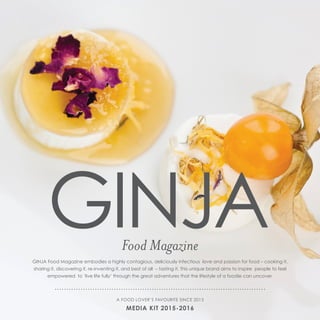 GINJA Food Magazine embodies a highly contagious, deliciously infectious love and passion for food – cooking it,
sharing it, discovering it, re-inventing it, and best of all – tasting it. This unique brand aims to inspire people to feel
empowered to ‘live life fully’ through the great adventures that the lifestyle of a foodie can uncover.
Food Magazine
A FOOD LOVER’S FAVOURITE SINCE 2013
MEDIA KIT 2015-2016
 