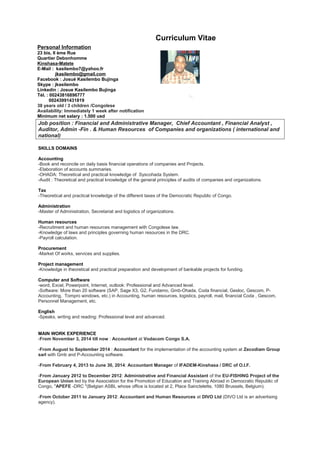 Curriculum Vitae
Personal Information
23 bis, II ème Rue
Quartier Debonhomme
Kinshasa-Matete
E-Mail : kasilembo7@yahoo.fr
jkasilembo@gmail.com
Facebook : Josué Kasilembo Bujinga
Skype : jkasilembo
Linkedin : Josue Kasilembo Bujinga
Tél. : 00243816896777
00243991431819
38 years old / 3 children /Congolese
Availability: Immediately 1 week after notification
Minimum net salary : 1.500 usd
Job position : Financial and Administrative Manager, Chief Accountant , Financial Analyst ,
Auditor, Admin -Fin . & Human Resources of Companies and organizations ( international and
national)
SKILLS DOMAINS
Accounting
-Book and reconcile on daily basis financial operations of companies and Projects.
-Elaboration of accounts summaries.
-OHADA: Theoretical and practical knowledge of Syscohada System.
-Audit : Theoretical and practical knowledge of the general principles of audits of companies and organizations.
Tax
-Theoretical and practical knowledge of the different taxes of the Democratic Republic of Congo.
Administration
-Master of Administration, Secretariat and logistics of organizations.
Human resources
-Recruitment and human resources management with Congolese law.
-Knowledge of laws and principles governing human resources in the DRC.
-Payroll calculation.
Procurement
-Market Of works, services and supplies.
Project management
-Knowledge in theoretical and practical preparation and development of bankable projects for funding.
Computer and Software
-word, Excel, Powerpoint, Internet, outlook: Professional and Advanced level.
-Software: More than 20 software (SAP, Sage X3, G2, Fundamo, Gmb-Ohada, Coda financial, Gesloc, Gescom, P-
Accounting, Tompro windows, etc.) in Accounting, human resources, logistics, payroll, mail, financial Coda , Gescom,
Personnel Management, etc.
English
-Speaks, writing and reading: Professional level and advanced.
MAIN WORK EXPERIENCE
-From November 3, 2014 till now : Accountant at Vodacom Congo S.A.
-From August to September 2014 : Accountant for the implementation of the accounting system at Zecodiam Group
sarl with Gmb and P-Accounting software.
-From February 4, 2013 to June 30, 2014: Accountant Manager of IFADEM-Kinshasa / DRC of O.I.F.
-From January 2012 to December 2012: Administrative and Financial Assistant of the EU-FISHING Project of the
European Union led by the Association for the Promotion of Education and Training Abroad in Democratic Republic of
Congo, "APEFE -DRC "(Belgian ASBL whose office is located at 2, Place Sainctelette, 1080 Brussels, Belgium).
-From October 2011 to January 2012: Accountant and Human Resources at DIVO Ltd (DIVO Ltd is an advertising
agency).
 