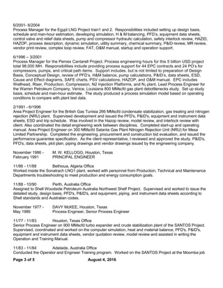 6/2001- 6/2004
Process Manager for the Egypt LNG Project train1 and 2. Responsibilities included setting up design basis,
schedule and man-hour estimation, developing simulation, H & M balancing, PFD’s, equipment data sheets,
control valve and relief data sheets, pump and compressor hydraulic calculation, safety interlock review, HAZID,
HAZOP, process description, dynamic simulation, utility summary, chemical summary, P&ID review, MR review,
vendor print review, complex loop review, FAT, O&M manual, startup and operation support.
6/1996 – 3/2001
Process Manager for the Pemex Cantarell Project. Process engineering hours for this 5 billion USD project
total 98,000 MH. Responsibilities include providing process support for 44 EPC contracts and 24 PO’s for
compressors, pumps, and critical path items. Support includes, but is not limited to preparation of Design
Basis, Conceptual Design, review of PFD’s, H&M balance, pump calculations, P&ID’s, data sheets, ESD,
Cause and Effect diagrams, SAFE charts, PSV calculations, HAZOP, and O&M manual. EPC includes
Wellhead, Riser, Production, Compression, N2 Injection Platforms, and N2 plant. Lead Process Engineer for
the Warren Petroleum Company, Venice, Louisiana 800 MMscfd gas plant debottlenecks study. Set up study
basis, schedule and man-hour estimate. The study produced a process simulation model based on operating
conditions to compare with plant test data.
2/1991 - 6/1996
Area Project Engineer for the British Gas Tunisia 266 MMscfd condensate stabilization, gas treating and nitrogen
rejection (NRU) plant. Supervised development and issued the PFD's, P&ID's, equipment and instrument data
sheets, ESD and trip schedule. Was involved in the Hazop review, model review, and interlock review with
client. Also coordinated the detail engineering work between disciplines. Completed start-up and operating
manual. Area Project Engineer on 300 MMscfd Satanta Gas Plant Nitrogen Rejection Unit (NRU) for Mesa
Limited Partnership. Completed the engineering, procurement and construction bid evaluation, and issued the
performance guarantee specification. As the client representative, I reviewed and approved the study, P&ID's,
PFD's, data sheets, plot plan, piping drawings and vendor drawings issued by the engineering company.
November 1986 - M. W. KELLOGG, Houston, Texas
February 1991 PRINCIPAL ENGINEER
11/86 - 11/88 Bethioua, Algeria Office
Worked inside the Sonatrach LNG1 plant, worked with personnel from Production, Technical and Maintenance
Departments troubleshooting to meet production and energy consumption goals.
11/88 - 10/90 Perth, Australia Office
Assigned to Shell Woodside Petroleum Australia Northwest Shelf Project. Supervised and worked to issue the
detailed study, design basis, PFD's, P&ID's, and equipment, piping, and instrument data sheets according to
Shell standards and Australian codes.
November 1977 - DAVY McKEE, Houston, Texas
May 1986 Process Engineer, Senior Process Engineer
11/77 - 11/83 Houston, Texas Office
Senior Process Engineer on 900 MMscfd turbo expander and crude stabilization plant of the SANTOS Project.
Supervised, coordinated and worked on the computer simulation, heat and material balance, PFD's, P&ID's,
equipment and instrument data sheets, vendor quotation review, model review and assisted in writing the
Operation and Training Manual.
11/83 - 11/84 Adelaide, Australia Office
Conducted the Operator and Engineer Training program. Worked on the SANTOS Project at the Moomba job
Page 3 of 5 August 4, 2016
 
