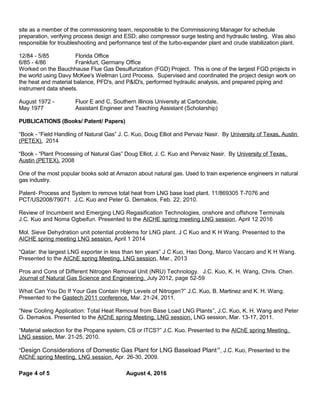 site as a member of the commissioning team, responsible to the Commissioning Manager for schedule
preparation, verifying process design and ESD; also compressor surge testing and hydraulic testing. Was also
responsible for troubleshooting and performance test of the turbo-expander plant and crude stabilization plant.
12/84 - 5/85 Florida Office
6/85 - 4/86 Frankfurt, Germany Office
Worked on the Bauchhause Flue Gas Desulfurization (FGD) Project. This is one of the largest FGD projects in
the world using Davy McKee's Wellman Lord Process. Supervised and coordinated the project design work on
the heat and material balance, PFD's, and P&ID's, performed hydraulic analysis, and prepared piping and
instrument data sheets.
August 1972 - Fluor E and C, Southern Illinois University at Carbondale,
May 1977 Assistant Engineer and Teaching Assistant (Scholarship)
PUBLICATIONS (Books/ Patent/ Papers)
“Book - “Field Handling of Natural Gas” J. C. Kuo, Doug Elliot and Pervaiz Nasir. By University of Texas, Austin
(PETEX). 2014
“Book - “Plant Processing of Natural Gas” Doug Elliot, J. C. Kuo and Pervaiz Nasir. By University of Texas,
Austin (PETEX). 2008
One of the most popular books sold at Amazon about natural gas. Used to train experience engineers in natural
gas industry.
Patent- Process and System to remove total heat from LNG base load plant. 11/869305 T-7076 and
PCT/US2008/79071. J.C. Kuo and Peter G. Demakos. Feb. 22, 2010.
Review of Incumbent and Emerging LNG Regasification Technologies, onshore and offshore Terminals
J.C. Kuo and Noma Ogbeifun. Presented to the AICHE spring meeting LNG session, April 12 2016
Mol. Sieve Dehydration unit potential problems for LNG plant. J C Kuo and K H Wang. Presented to the
AICHE spring meeting LNG session, April 1 2014
“Qatar: the largest LNG exporter in less than ten years” J C Kuo, Hao Dong, Marco Vaccaro and K H Wang.
Presented to the AIChE spring Meeting, LNG session, Mar., 2013
Pros and Cons of Different Nitrogen Removal Unit (NRU) Technology. J.C. Kuo, K. H. Wang, Chris. Chen.
Journal of Natural Gas Science and Engineering. July 2012, page 52-59
What Can You Do If Your Gas Contain High Levels of Nitrogen?” J.C. Kuo, B. Martinez and K. H. Wang.
Presented to the Gastech 2011 conference, Mar. 21-24, 2011.
“New Cooling Application: Total Heat Removal from Base Load LNG Plants”, J.C. Kuo, K. H. Wang and Peter
G. Demakos. Presented to the AIChE spring Meeting, LNG session, LNG session, Mar. 13-17, 2011.
“Material selection for the Propane system, CS or ITCS?” J.C. Kuo. Presented to the AIChE spring Meeting,
LNG session, Mar. 21-25, 2010.
“Design Considerations of Domestic Gas Plant for LNG Baseload Plant”, J.C. Kuo, Presented to the
AIChE spring Meeting, LNG session, Apr. 26-30, 2009.
Page 4 of 5 August 4, 2016
 