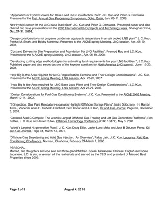 “Application of Hybrid Coolers for Base Load LNG Liquefaction Plant” J.C. Kuo and Peter G. Demakos
Presented to the First Annual Gas Processing Symposium, Doha, Qatar, Jan. 08-11, 2009.
New Hybrid cooler for the LNG base load plant” J.C. Kuo and Peter G. Demakos, Presented paper and also
chaired two days presentation for the 2008 International LNG projects and Technology week, Shanghai China,
Oct..27-31, 2008.
“Design considerations for propane condenser approach temperature in an air cooled LNG plant” J. C. Kuo,
Pankaj M. Shah, and Bobby Martinez, Presented to the AIChE spring Meeting, LNG session, Apr. 06-10,
2008.
“Cost and Drivers for Site Preparation and Foundation for LNG Facilities”, Pramod Rao and J.C. Kuo,
Presented to the A AIChE spring Meeting, LNG session, Apr. 06-10, 2008.
“Developing cutting edge methodologies for estimating land requirements for your LNG facilities ”, J.C. Kuo,
Published paper and also served as one of the keynote speakers for North America LNG summit , June 19-20,
2008.
“How Big Is the Area required for LNG Regasification Terminal and Their Design Considerations”, J.C. Kuo,
Presented to the AIChE spring Meeting, LNG session, Apr. 22-26, 2007.
“How Big Is the Area required for LNG Base Load Plant and Their Design Considerations”, J.C. Kuo,
Presented to the AIChE spring Meeting, LNG session, Apr 23-27, 2006.
“Design Considerations for Fuel Gas Conditioning Systems”, J. C. Kuo, Presented to the AIChE 2002 Meeting,
March 10-14, 2002.
“EG injection, Gas Plant Relocation-expansion Highlight Offshore Storage Plans”, Isidro Solórzano, H. Ramón
Torra , Vincente Arias F., Roberto Reichard, Som Konar and J.C. Kuo, Oil and Gas Journal, Page 62, December
3, 2001.
“Cantarell Akal-C Complex: The World’s Largest Offshore Gas Treating and Lift Gas Generation Platforms”, Ron
Kettles, J. C. Kuo and Javier Rubio, Offshore Technology Conference (OTC 13177), May 3, 2001.
“World’s Largest N2-generation Plant”, J. C. Kuo, Doug Elliot, Javier Luna-Melo and Jose B DeLeon Perez, Oil
and Gas Journal, Page 41, March 12, 2001.
“Offshore Gas Sweetening and Acid Gas Injection: An Overview”, Pallav Jain, J. C. Kuo, Laurance Reid Gas
Conditioning Conference, Norman, Oklahoma, February 27-March 1, 2000.
PERSONAL
Married, two daughters and one son and three grandchildren. Speak Taiwanese, Chinese, English and some
Japanese. J.C. is also a veteran of the real estate and served as the CEO and president of Merced Best
Properties since 2009.
Page 5 of 5 August 4, 2016
 