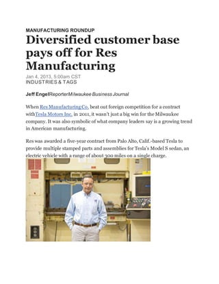 MANUFACTURING ROUNDUP
Diversified customer base
pays off for Res
Manufacturing
Jan 4, 2013, 5:00am CST
INDUSTRIES & TAGS
Jeff EngelReporterMilwaukee Business Journal
When Res Manufacturing Co. beat out foreign competition for a contract
withTesla Motors Inc. in 2011, it wasn’t just a big win for the Milwaukee
company. It was also symbolic of what company leaders say is a growing trend
in American manufacturing.
Res was awarded a five-year contract from Palo Alto, Calif.-based Tesla to
provide multiple stamped parts and assemblies for Tesla’s Model S sedan, an
electric vehicle with a range of about 300 miles on a single charge.
 