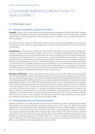 2. CANNABIS SUBSTANCE PROFILE AND ITS
HEALTH IMPACT
2.1 What do we know?
2.1.1 Cannabis, cannabinoids, cannabis-use disorders
Cannabis. A generic term used to denote the several psychoactive preparations of the cannabis plant. Cannabis
is the preferred designation of the plant Cannabis sativa, Cannabis indica and, of minor significance, Cannabis
ruderalis (Gloss, 2015). Cannabis resin means “separated resin”, whether crude or purified, obtained from
the cannabis plant.
In this report the term “cannabis” will be used instead of marijuana or other names indigenous to local cultures.
The discussion of the health and social consequences of cannabis use is limited to the nonmedical use of the
cannabis plant.
Cannabinoids: Cannabinoids are a class of diverse chemical compounds that act on cannabinoid receptors in
cells that modulate neurotransmitter release in the brain. The composition, bioavailability, pharmacokinetics
and pharmacodynamics of botanical cannabis differ from those of extracts of purified individual cannabinoids.
Cannabinoids are basically derived from three sources: (a) phytocannabinoids are cannabinoid compounds
produced by plants Cannabis sativa or Cannabis indica; (b) endocannabinoids are neurotransmitters produced in
the brain or in peripheral tissues, and act on cannabinoid receptors; and (c) synthetic cannabinoids, synthesized
in the laboratory, are structurally analogous to phytocannabinoids or endocannabinoids and act by similar
biological mechanisms. Cannabinoids are sometimes used therapeutically (e.g. for management of spasticity
in multiple sclerosis or nausea in the process of cancer chemotherapy). Discussion of the health impact of the
illicit use of synthetic cannabinoids is beyond the scope of this document.
Cannabis-use disorders: Cannabis-use disorders refer to a spectrum of clinically relevant conditions and are
defined via psychological, social and physiological criteria to document adverse consequences, loss of control
over use, and withdrawal symptoms. Cannabis-use disorders are defined in the Diagnostic and statistical manual
of mental disorders (DSM-5; APA, 2013) and in the International statistical classification of diseases and related
health problems (ICD-10; WHO, 1992). ICD-10 distinguishes between harmful and dependent use of cannabis,
while in DSM-5 cannabis-use disorders are classified by the severity of health impairments into mild, moderate
and severe disorders. Both classifications also describe a specific cannabis withdrawal syndrome which can
occur within 24 hours of consumption. For cannabis withdrawal syndrome to be diagnosed, the person must
report at least two mental symptoms (e.g. irritability, restlessness, anxiety, depression, aggressiveness, loss
of appetite, sleep disturbances) and at least one physical symptom (e.g. pain, shivering, sweating, elevated
body temperature, chills). These symptoms are most intense in the first week of abstinence but can persist
for as long as a month (Hoch et al., 2015; Budney & Hughes, 2006).
2.1.2 Cannabis preparations and mode of administration.
Cannabis preparations are usually obtained from the female Cannabis sativa plant. The plant contains at least
750 chemicals and some 104 different cannabinoids (Radwan et al., 2015; Izzo et al., 2009). The principal
cannabinoids in the cannabis plant include delta-9-tetrahydrocannabinol (THC), cannabidiol (CBD), and cannabinol
(CBN). THC is the primary psychoactive compound, with CBD, a non-psychoactive compound, ranking as
the second cannabinoid. Generally, THC is found at higher concentrations than CBD. The known chemical
composition of Cannabis sativa is constantly changing. New non-cannabinoid and cannabinoid constituents in
the plant are discovered frequently. From 2005 to 2015, the number of cannabinoids identified in the whole
plant increased from 70 to 104 and other known compounds in the plant increased from some 400 to around
650 (Izzo et al., 2009; ElSohly & Slade, 2005; Ahmed et al., 2008).
2
The health and social effects of nonmedical cannabis use
 