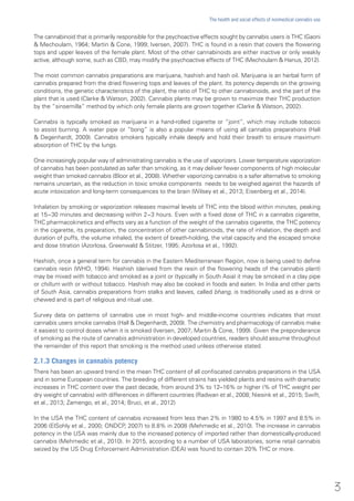The cannabinoid that is primarily responsible for the psychoactive effects sought by cannabis users is THC (Gaoni
& Mechoulam, 1964; Martin & Cone, 1999; Iversen, 2007). THC is found in a resin that covers the flowering
tops and upper leaves of the female plant. Most of the other cannabinoids are either inactive or only weakly
active, although some, such as CBD, may modify the psychoactive effects of THC (Mechoulam & Hanus, 2012).
The most common cannabis preparations are marijuana, hashish and hash oil. Marijuana is an herbal form of
cannabis prepared from the dried flowering tops and leaves of the plant. Its potency depends on the growing
conditions, the genetic characteristics of the plant, the ratio of THC to other cannabinoids, and the part of the
plant that is used (Clarke & Watson, 2002). Cannabis plants may be grown to maximize their THC production
by the “sinsemilla” method by which only female plants are grown together (Clarke & Watson, 2002).
Cannabis is typically smoked as marijuana in a hand-rolled cigarette or “joint”, which may include tobacco
to assist burning. A water pipe or “bong” is also a popular means of using all cannabis preparations (Hall
& Degenhardt, 2009). Cannabis smokers typically inhale deeply and hold their breath to ensure maximum
absorption of THC by the lungs.
One increasingly popular way of administrating cannabis is the use of vaporizers. Lower temperature vaporization
of cannabis has been postulated as safer than smoking, as it may deliver fewer components of high molecular
weight than smoked cannabis (Bloor et al., 2008). Whether vaporizing cannabis is a safer alternative to smoking
remains uncertain, as the reduction in toxic smoke components needs to be weighed against the hazards of
acute intoxication and long-term consequences to the brain (Wilsey et al., 2013; Eisenberg et al., 2014).
Inhalation by smoking or vaporization releases maximal levels of THC into the blood within minutes, peaking
at 15−30 minutes and decreasing within 2−3 hours. Even with a fixed dose of THC in a cannabis cigarette,
THC pharmacokinetics and effects vary as a function of the weight of the cannabis cigarette, the THC potency
in the cigarette, its preparation, the concentration of other cannabinoids, the rate of inhalation, the depth and
duration of puffs, the volume inhaled, the extent of breath-holding, the vital capacity and the escaped smoke
and dose titration (Azorlosa, Greenwald & Stitzer, 1995; Azorlosa et al., 1992).
Hashish, once a general term for cannabis in the Eastern Mediterranean Region, now is being used to define
cannabis resin (WHO, 1994). Hashish (derived from the resin of the flowering heads of the cannabis plant)
may be mixed with tobacco and smoked as a joint or (typically in South Asia) it may be smoked in a clay pipe
or chillum with or without tobacco. Hashish may also be cooked in foods and eaten. In India and other parts
of South Asia, cannabis preparations from stalks and leaves, called bhang, is traditionally used as a drink or
chewed and is part of religious and ritual use.
Survey data on patterns of cannabis use in most high- and middle-income countries indicates that most
cannabis users smoke cannabis (Hall & Degenhardt, 2009). The chemistry and pharmacology of cannabis make
it easiest to control doses when it is smoked (Iversen, 2007; Martin & Cone, 1999). Given the preponderance
of smoking as the route of cannabis administration in developed countries, readers should assume throughout
the remainder of this report that smoking is the method used unless otherwise stated.
2.1.3 Changes in cannabis potency
There has been an upward trend in the mean THC content of all confiscated cannabis preparations in the USA
and in some European countries. The breeding of different strains has yielded plants and resins with dramatic
increases in THC content over the past decade, from around 3% to 12–16% or higher (% of THC weight per
dry weight of cannabis) with differences in different countries (Radwan et al., 2008; Niesink et al., 2015; Swift,
et al., 2013; Zamengo, et al., 2014; Bruci, et al., 2012)
In the USA the THC content of cannabis increased from less than 2% in 1980 to 4.5% in 1997 and 8.5% in
2006 (ElSohly et al., 2000; ONDCP, 2007) to 8.8% in 2008 (Mehmedic et al., 2010). The increase in cannabis
potency in the USA was mainly due to the increased potency of imported rather than domestically-produced
cannabis (Mehmedic et al., 2010). In 2015, according to a number of USA laboratories, some retail cannabis
seized by the US Drug Enforcement Administration (DEA) was found to contain 20% THC or more.
3
The health and social effects of nonmedical cannabis use
 