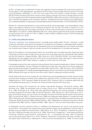 In 2011, cannabis resin at retail level in Europe was reported to have an average THC content that varied from
4% (Hungary) to 16% (Netherlands). According to the 2015 report of the European Monitoring Centre for Drugs
and Drug Addiction (EMCDDA), 3−14% THC is the range of the THC content in herbal cannabis in Europe
(2015a). Herbal cannabis produced by intensive indoor growing methods may have an average potency that is
2−3 times greater than that of imported herbal cannabis (EMCDDA, 2004). More recently in the European Union
(EU), imported resin appears to be increasing in potency – possibly because resin producers are responding to
the increased availability of high-potency domestically-produced herbal cannabis in the EU (EMCDDA, 2015b).
Hashish oil, a solvent-extracted liquid, is consumed by smoking, use of vaporization, or as a food additive. Users
report more addictive behaviours and withdrawal symptoms with the high THC levels in hashish oil. In the
USA hashish potencies did not increase consistently, with the mean annual potency varying from 2.5–9.2% in
1993–2003 to 12.0–29.3% in 2004–2008 (Mehmedic et al., 2010). Hashish oil potencies also varied considerably
during this period, from a mean of 11.6 % in 1994 to a mean of 28.6% in 2000 to a mean of 19.4% the following
year (Mehmedic et al., 2010).
2.1.4 Risk and protective factors
The terms “risk factors” and “protective factors” are widely used in public health. The term “risk factor” is used
to describe individual or social factors that predict an increased risk of a disease or undesirable health condition.
It is important to note that risk factors do not necessarily cause, but are associated with, the initiation of cannabis
use, transitioning to frequent high-risk cannabis use and to the development of cannabis-use disorders.
Most of the studies on risk and protective factors for nonmedical use of cannabis and other drugs have been
conducted in a small number of high-income countries such as Australia, Germany, Netherlands, New Zealand
and the USA (Hawkins, Catalano & Miller, 1992; Stone et al., 2012; EMCDDA, 2015b). The limited studies in
developing countries suggest that some of the same risk and protective factors also apply in these countries
(Hall & Degenhardt, 2007). More research is needed to confirm that this is the case.
In developed countries the major social and contextual factors that increase the likelihood of initiation of cannabis
use are drug availability, the use of tobacco and alcohol at an early age, and social norms that are tolerant of
alcohol and drug use (Lascala, Friesthler & Gruenwald, 2005; Hawkins et al., 1992; Stone et al., 2012, EMCDDA,
2015). Overall, people from socially disadvantaged backgrounds are more likely to use illicit drugs (Daniel et al.,
2009), although illicit drugs can also be commonly used in specific subgroups and party settings.
Family factors that are found to increase the risk of illicit drug use during adolescence include the poor quality
of parent-child interaction and parent-child relationships, parental conflict, and parental and sibling drug use
(Degenhardt et al., 2010; Fergusson, Boden & Horwood, 2015). However, there is no absolute relationship and
not all adolescents growing up in families with these risk factors become illicit drug users.
Individual risk factors that increase the risk include: male gender (Ferguson, Horwood & Lynskey, 1994;
Korhonen et al., 2008); the personality traits of novelty (Cannon et al., 1993) and sensation seeking (Lipkus
et al., 1994; Pinchevsky et al., 2012), peer early oppositional behaviour and conduct disorders in childhood
(Lynskey, Fergusson & Horwood, 1994; Lynskey & Fergusson, 1995; Wymbs et al., 2012; Collins et al., 2011),
poor school performance, low commitment to education and early school leaving (Townsend, Flisher & King,
2007; Lynskey & Hall, 2000; Tu, Ratner & Johnson, 2008) and inadequate sleep (Mednick, Christakis & Fowler,
2010). Associating with antisocial and drug-using peers is a strong predictor of adolescent alcohol and drug use
(Fergusson, Boden & Horwood, 2008; Kandel & Andrews, 1987), independent of individual and family risk factors
(Lynskey & Hall, 2000; Hawkins, Catalano & Miller, 1992). Figure 2.1 lists risk factors favourable to drug use.
In developed countries protective factors in childhood and adolescence are found to be positive family
environments. Young adults who experienced strong parental support during adolescence are less likely to
develop drug-use problems (King & Chassin, 2004; Stone et al., 2012). Perceptions of parental care play a
key role in predicting cannabis use (Gerra et al., 2004). Good family management – encompassing effective
monitoring, discipline, reward systems, reinforcement, etc. – is associated with lower rates of substance
use among young adults (Stone et al., 2012). Religious involvement is associated with lower cannabis use
and higher rates of abstinence in adolescents in most countries (Schulenberg et al., 2005). The same study
4
The health and social effects of nonmedical cannabis use
 