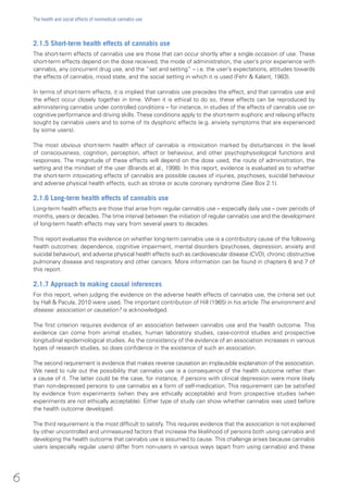 2.1.5 Short-term health effects of cannabis use
The short-term effects of cannabis use are those that can occur shortly after a single occasion of use. These
short-term effects depend on the dose received, the mode of administration, the user’s prior experience with
cannabis, any concurrent drug use, and the “set and setting” – i.e. the user’s expectations, attitudes towards
the effects of cannabis, mood state, and the social setting in which it is used (Fehr & Kalant, 1983).
In terms of short-term effects, it is implied that cannabis use precedes the effect, and that cannabis use and
the effect occur closely together in time. When it is ethical to do so, these effects can be reproduced by
administering cannabis under controlled conditions – for instance, in studies of the effects of cannabis use on
cognitive performance and driving skills. These conditions apply to the short-term euphoric and relaxing effects
sought by cannabis users and to some of its dysphoric effects (e.g. anxiety symptoms that are experienced
by some users).
The most obvious short-term health effect of cannabis is intoxication marked by disturbances in the level
of consciousness, cognition, perception, affect or behaviour, and other psychophysiological functions and
responses. The magnitude of these effects will depend on the dose used, the route of administration, the
setting and the mindset of the user (Brands et al., 1998). In this report, evidence is evaluated as to whether
the short-term intoxicating effects of cannabis are possible causes of injuries, psychoses, suicidal behaviour
and adverse physical health effects, such as stroke or acute coronary syndrome (See Box 2.1).
2.1.6 Long-term health effects of cannabis use
Long-term health effects are those that arise from regular cannabis use – especially daily use – over periods of
months, years or decades. The time interval between the initiation of regular cannabis use and the development
of long-term health effects may vary from several years to decades.
This report evaluates the evidence on whether long-term cannabis use is a contributory cause of the following
health outcomes: dependence, cognitive impairment, mental disorders (psychoses, depression, anxiety and
suicidal behaviour), and adverse physical health effects such as cardiovascular disease (CVD), chronic obstructive
pulmonary disease and respiratory and other cancers. More information can be found in chapters 6 and 7 of
this report.
2.1.7 Approach to making causal inferences
For this report, when judging the evidence on the adverse health effects of cannabis use, the criteria set out
by Hall & Pacula, 2010 were used. The important contribution of Hill (1965) in his article The environment and
disease: association or causation? is acknowledged.
The first criterion requires evidence of an association between cannabis use and the health outcome. This
evidence can come from animal studies, human laboratory studies, case-control studies and prospective
longitudinal epidemiological studies. As the consistency of the evidence of an association increases in various
types of research studies, so does confidence in the existence of such an association.
The second requirement is evidence that makes reverse causation an implausible explanation of the association.
We need to rule out the possibility that cannabis use is a consequence of the health outcome rather than
a cause of it. The latter could be the case, for instance, if persons with clinical depression were more likely
than non-depressed persons to use cannabis as a form of self-medication. This requirement can be satisfied
by evidence from experiments (when they are ethically acceptable) and from prospective studies (when
experiments are not ethically acceptable). Either type of study can show whether cannabis was used before
the health outcome developed.
The third requirement is the most difficult to satisfy. This requires evidence that the association is not explained
by other uncontrolled and unmeasured factors that increase the likelihood of persons both using cannabis and
developing the health outcome that cannabis use is assumed to cause. This challenge arises because cannabis
users (especially regular users) differ from non-users in various ways (apart from using cannabis) and these
6
The health and social effects of nonmedical cannabis use
 