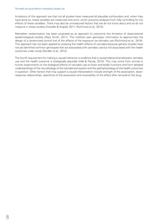 limitations of this approach are that not all studies have measured all plausible confounders and, when they
have done so, these variables are measured with error, which prevents analyses from fully controlling for the
effects of these variables. There may also be unmeasured factors that we do not know about and so do not
measure in these studies (Costello & Angold, 2011; Richmond et al., 2014).
Mendelian randomization has been proposed as an approach to overcome this limitation of observational
epidemiological studies (Davy Smith, 2011). This method uses genotypic information to approximate the
design of a randomized control trial of the effects of the exposure via cannabis use (Richmond et al., 2014).
This approach has not been applied to studying the health effects of cannabis because genetic studies have
not yet identified common genotypes that are associated with cannabis use but not associated with the health
outcomes under study (Kendler et al., 2012).
The fourth requirement for making a causal inference is evidence that a causal relationship between cannabis
use and the health outcome is biologically plausible (Hall & Pacula, 2010). This may come from animal or
human experiments on the biological effects of cannabis use on brain and bodily functions and from detailed
understandings of the neurobiology of the cannabinoid system and the pathophysiology of the health outcomes
in question. Other factors that may support a causal interpretation include strength of the association, dose–
response relationships, specificity of the association and reversibility of the effect after removal of the drug.
8
The health and social effects of nonmedical cannabis use
 