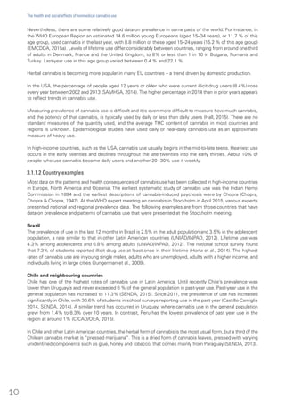 Nevertheless, there are some relatively good data on prevalence in some parts of the world. For instance, in
the WHO European Region an estimated 14.6 million young Europeans (aged 15–34 years), or 11.7 % of this
age group, used cannabis in the last year, with 8.8 million of these aged 15–24 years (15.2 % of this age group)
(EMCDDA, 2015a). Levels of lifetime use differ considerably between countries, ranging from around one third
of adults in Denmark, France and the United Kingdom, to 8% or less than 1 in 10 in Bulgaria, Romania and
Turkey. Last-year use in this age group varied between 0.4 % and 22.1 %.
Herbal cannabis is becoming more popular in many EU countries – a trend driven by domestic production.
In the USA, the percentage of people aged 12 years or older who were current illicit drug users (8.4%) rose
every year between 2002 and 2013 (SAMHSA, 2014). The higher percentage in 2014 than in prior years appears
to reflect trends in cannabis use.
Measuring prevalence of cannabis use is difficult and it is even more difficult to measure how much cannabis,
and the potency of that cannabis, is typically used by daily or less than daily users (Hall, 2015). There are no
standard measures of the quantity used, and the average THC content of cannabis in most countries and
regions is unknown. Epidemiological studies have used daily or near-daily cannabis use as an approximate
measure of heavy use.
In high-income countries, such as the USA, cannabis use usually begins in the mid-to-late teens. Heaviest use
occurs in the early twenties and declines throughout the late twenties into the early thirties. About 10% of
people who use cannabis become daily users and another 20−30% use it weekly.
3.1.1.2 Country examples
Most data on the patterns and health consequences of cannabis use has been collected in high-income countries
in Europe, North America and Oceania. The earliest systematic study of cannabis use was the Indian Hemp
Commission in 1894 and the earliest descriptions of cannabis-induced psychosis were by Chopra (Chopra,
Chopra & Chopra, 1942). At the WHO expert meeting on cannabis in Stockholm in April 2015, various experts
presented national and regional prevalence data. The following examples are from those countries that have
data on prevalence and patterns of cannabis use that were presented at the Stockholm meeting.
Brazil
The prevalence of use in the last 12 months in Brazil is 2.5% in the adult population and 3.5% in the adolescent
population, a rate similar to that in other Latin American countries (UNIAD/INPAD, 2012). Lifetime use was
4.3% among adolescents and 6.8% among adults (UNIAD/INPAD, 2012). The national school survey found
that 7.3% of students reported illicit drug use at least once in their lifetime (Horta et al., 2014). The highest
rates of cannabis use are in young single males, adults who are unemployed, adults with a higher income, and
individuals living in large cities (Jungerman et al., 2009).
Chile and neighbouring countries
Chile has one of the highest rates of cannabis use in Latin America. Until recently Chile’s prevalence was
lower than Uruguay’s and never exceeded 6 % of the general population in past-year use. Past-year use in the
general population has increased to 11.3% (SENDA, 2015). Since 2011, the prevalence of use has increased
significantly in Chile, with 30.6% of students in school surveys reporting use in the past year (Castillo-Carniglia
2014, SENDA, 2014). A similar trend has occurred in Uruguay, where cannabis use in the general population
grew from 1.4% to 8.3% over 10 years. In contrast, Peru has the lowest prevalence of past year use in the
region at around 1% (CICAD/OEA, 2015).
In Chile and other Latin American countries, the herbal form of cannabis is the most usual form, but a third of the
Chilean cannabis market is “pressed marijuana”. This is a dried form of cannabis leaves, pressed with varying
unidentified components such as glue, honey and tobacco, that comes mainly from Paraguay (SENDA, 2013).
10
The health and social effects of nonmedical cannabis use
 