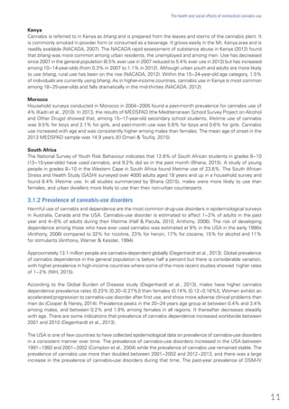 Kenya
Cannabis is referred to in Kenya as bhang and is prepared from the leaves and stems of the cannabis plant. It
is commonly smoked in powder form or consumed as a beverage. It grows easily in the Mt. Kenya area and is
readily available (NACADA, 2007). The NACADA rapid assessment of substance abuse in Kenya (2012) found
that bhang was more common among urban residents, the unemployed and among men. Use has decreased
since 2007 in the general population (6.5% ever use in 2007 reduced to 5.4% ever use in 2012) but has increased
among 10−14-year-olds (from 0.3% in 2007 to 1.1% in 2012). Although urban youth and adults are more likely
to use bhang, rural use has been on the rise (NACADA, 2012). Within the 15−24-year-old age category, 1.5%
of individuals are currently using bhang. As in higher-income countries, cannabis use in Kenya is most common
among 18−25-year-olds and falls dramatically in the mid-thirties (NACADA, 2012).
Morocco
Household surveys conducted in Morocco in 2004−2005 found a past-month prevalence for cannabis use of
4% (Kadri et al., 2010). In 2013, the results of MEDSPAD (the Mediterranean School Survey Project on Alcohol
and Other Drugs) showed that, among 15−17-year-old secondary school students, lifetime use of cannabis
was 9.5% for boys and 2.1% for girls, and past-month use was 5.8% for boys and 0.6% for girls. Cannabis
use increased with age and was consistently higher among males than females. The mean age of onset in the
2013 MEDSPAD sample was 14.9 years (El Omari & Toufiq, 2015).
South Africa
The National Survey of Youth Risk Behaviour indicates that 12.8% of South African students in grades 8−10
(13−15-year-olds) have used cannabis, and 9.2% did so in the past month (Bhana, 2015). A study of young
people in grades 8−10 in the Western Cape in South Africa found lifetime use of 23.6%. The South African
Stress and Health Study (SASH) surveyed over 4000 adults aged 18 years and up in a household survey and
found 8.4% lifetime use. In all studies summarized by Bhana (2015), males were more likely to use than
females, and urban dwellers more likely to use than their non-urban counterparts.
3.1.2 Prevalence of cannabis-use disorders
Harmful use of cannabis and dependence are the most common drug-use disorders in epidemiological surveys
in Australia, Canada and the USA. Cannabis-use disorder is estimated to affect 1−2% of adults in the past
year and 4−8% of adults during their lifetime (Hall & Pacula, 2010; Anthony, 2006). The risk of developing
dependence among those who have ever used cannabis was estimated at 9% in the USA in the early 1990s
(Anthony, 2006) compared to 32% for nicotine, 23% for heroin, 17% for cocaine, 15% for alcohol and 11%
for stimulants (Anthony, Warner & Kessler, 1994).
Approximately 13.1 million people are cannabis-dependent globally (Degenhardt et al., 2013). Global prevalence
of cannabis dependence in the general population is below half a percent but there is considerable variation,
with higher prevalence in high-income countries where some of the more recent studies showed higher rates
of 1−2% (NIH, 2015).
According to the Global Burden of Disease study (Degenhardt et al., 2013), males have higher cannabis
dependence prevalence rates (0.23% [0.20−0.27%]) than females (0.14% [0.12−0.16%]), Women exhibit an
accelerated progression to cannabis-use disorder after first use, and show more adverse clinical problems than
men do (Cooper & Haney, 2014). Prevalence peaks in the 20−24 years age group at between 0.4% and 3.4%
among males, and between 0.2% and 1.9% among females in all regions. It thereafter decreases steadily
with age. There are some indications that prevalence of cannabis dependence increased worldwide between
2001 and 2010 (Degenhardt et al., 2013).
The USA is one of few countries to have collected epidemiological data on prevalence of cannabis-use disorders
in a consistent manner over time. The prevalence of cannabis-use disorders increased in the USA between
1991−1992 and 2001−2002 (Compton et al., 2004) while the prevalence of cannabis use remained stable. The
prevalence of cannabis use more than doubled between 2001−2002 and 2012−2013, and there was a large
increase in the prevalence of cannabis-use disorders during that time. The past-year prevalence of DSM-IV
11
The health and social effects of nonmedical cannabis use
 