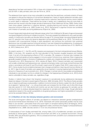 dependence has been estimated at 16% in those who initiated cannabis use in adolescence (Anthony, 2006)
and 33−50% in daily cannabis users (van der Pol et al., 2013).
The adolescent brain seems to be more vulnerable to cannabis than the adult brain, and early initiation of heavy
use appears to disrupt the trajectory of normal brain development. Heavy or regular adolescent cannabis users
manifest a range of cognitive deficits, including impairments in attention, learning and memory, and an inability
to switch ideas or responses. These deficits are similar in adults, but in adolescents they are more likely to
persist and may recover only after longer periods of abstinence (Fried, Watkinson & Gray, 2005). Earlier onset
users show greater impairment in cognitive domains, including learning and memory, attention and other
executive functions (Pope et al., 2003; Gruber et al., 2012). Decrements in cognitive function are correlated
with initiation of cannabis use during adolescence (Pope et al., 2003).
A recent large-scale longitudinal study followed a large cohort from childhood to 38 years of age and assessed
neuropsychological functioning at multiple time points. The study revealed that adolescents who used cannabis
weekly, or harboured a cannabis-use disorder before the age of 18, showed larger neuropsychological decline
and I.Q. reduction than those who became dependent during adulthood (Meier et al., 2012). The results are
consistent with cross-sectional findings in adult populations, and reinforce the conclusion that sustained
abstinence may not enable cognitive functional recovery if use was initiated during adolescence. A subsequent
re-analysis showed that socioeconomic differences did not account for the sustained loss of I.Q. (Moffitt et
al., 2013; Solowij et al., 2011).
As noted in section 4.1.1, the CB1
and CB2
receptors are expressed in the brain and peripheral tissues (Mackie,
2005). In the brain, CB1
receptors are the most abundant of the G-protein coupled receptors and mediate
most, if not all, of the psychoactive effects of THC in cannabis. CB2
receptors in the brain also modulate the
release of chemical signals primarily engaged in immune system functions (e.g. cytokines). Brain imaging has
generally revealed changes in the brains of adolescents or adults who initiated cannabis use during adolescence
(Lorenzetti et al., 2013; Bossong et al., 2014; Jacobus & Tapert, 2014). Frequent cannabis use is associated
with smaller whole brain and hippocampus size, reduced cortical grey matter, and insular cortical thickness that
varies in accordance with level of use (Churchwell, Lopez-Larson & Yurgelun-Todd, 2010; Lopez-Larson et al.,
2011). Some studies found correlations between brain changes and deficits in learning and memory (Ashtari et
al., 2011). Age of onset of cannabis use is apparently not as important in causing hippocampal shrinkage as the
amount or frequency of use (Lorenzetti et al., 2014). Changes in cortical volume may predate and predispose
individuals to use cannabis, but this is unlikely for changes in the hippocampus (Cheetham et al., 2012) which
seems vulnerable to heavy cannabis use, regardless of age.
Studies in rodents have shown that long-term exposure to cannabinoids during adolescence decreases
dopamine release in the brain’s reward regions (Pistis et al., 2004; Schneider, 2012). The effects of early cannabis
use on dopamine pathways could possibly, in addition to environmental risk factors, explain the role of cannabis
as an apparent “gateway drug” – i.e. a drug whose early use increases the risk of later use of other illicit drugs
(see also section 6.1.3.2). Early alcohol and nicotine use can also function as gateways for cannabis use by
priming the brain to produce elevated dopamine responses to cannabis and other drugs, though alternative
explanations based on the overall susceptibility to drug-taking behaviour and higher accessibility of marijuana
cannot be excluded (Volkow, 2014b).
4.1.5 Modifiers of risk: the interplay between genetics and environment
The acute and long-term effects of cannabis use depend on interactions between genetic predispositions
and environmental factors (Danielsson et al., 2015). Individuals with certain personality profiles may be more
likely to use cannabis – particularly those who score higher on sensation-seeking (Muro & Rodríguez, 2015),
extraversion and neuroticism, or on adolescent aggression scales, and those who engage in antisocial behaviour
(Hayatbakhsh et al., 2009). See also section 2.1.4 on risk and protective factors.
A meta-analysis of twin studies estimated that, among males, 51% of problematic cannabis use could be
attributed to shared genes, 20% to a shared environment and 29% to an unshared environment. Among
females, 59% was attributed to genetics, 15% to a shared environment, and 26% to an unshared environment
(Verweij et al., 2010).
17
The health and social effects of nonmedical cannabis use
 