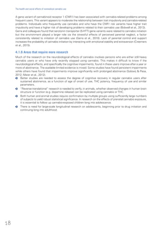 A gene variant of cannabinoid receptor 1 (CNR1) has been associated with cannabis-related problems among
frequent users. This variant appears to moderate the relationship between trait impulsivity and cannabis-related
problems. Individuals who frequently use cannabis and who have the CNR1 risk variants have higher trait
impulsivity and have a higher risk of developing problems related to their cannabis use (Bidwell et al., 2013).
Gerra and colleagues found that serotonin transporter (5-HTT) gene variants were related to cannabis initiation
but the environment played a larger role via the stressful effects of perceived parental neglect, a factor
consistently related to initiation of cannabis use (Gerra et al., 2010). Lack of parental control and support
increases the probability of cannabis initiation by interacting with emotional stability and extraversion (Creemers
et al., 2015).
4.1.6 Areas that require more research
Much of the research on the neurobiological effects of cannabis involves persons who are either still heavy
cannabis users or who have only recently stopped using cannabis. This makes it difficult to know if the
neurobiological effects, and specifically the cognitive impairments, found in these users improve after a year or
more of abstinence. The available limited evidence is mixed. Some studies have found persistent impairments
while others have found that impairments improve significantly with prolonged abstinence (Solowij & Pesa,
2012; Meier et al., 2012).
oo Better studies are needed to assess the degree of cognitive recovery in regular cannabis users after
sustained abstinence, as a function of age of onset of use, THC potency, frequency of use and similar
parameters.
oo “Reverse translational” research is needed to verify, in animals, whether observed changes in human brain
structure or function (e.g. dopamine release) can be replicated using cannabis or THC.
oo Both human and animal studies require confirmation by multiple groups using sufficiently large numbers
of subjects to yield robust statistical significance. In research on the effects of prenatal cannabis exposure,
it is essential to follow up cannabis-exposed children long into adolescence.
oo There is need for large-scale longitudinal research on adolescents, beginning prior to drug initiation and
continuing long into adulthood.
18
The health and social effects of nonmedical cannabis use
 