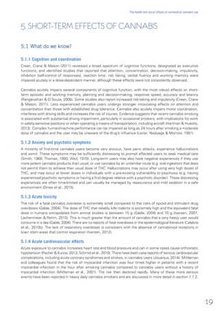 5. SHORT-TERM EFFECTS OF CANNABIS
5.1 What do we know?
5.1.1 Cognition and coordination
Crean, Crane & Mason (2011) reviewed a broad spectrum of cognitive functions, designated as executive
functions, and identified studies that reported that attention, concentration, decision-making, impulsivity,
inhibition (self-control of responses), reaction time, risk taking, verbal fluency and working memory were
impaired acutely in a dose-dependent manner, although these effects were not consistently observed.
Cannabis acutely impairs several components of cognitive function, with the most robust effects on short-
term episodic and working memory, planning and decision-making, response speed, accuracy and latency
(Ranganathan & D’Souza, 2006). Some studies also report increased risk-taking and impulsivity (Crean, Crane
& Mason, 2011). Less experienced cannabis users undergo stronger intoxicating effects on attention and
concentration than those with established drug tolerance. Cannabis also acutely impairs motor coordination,
interferes with driving skills and increases the risk of injuries. Evidence suggests that recent cannabis smoking
is associated with substantial driving impairment, particularly in occasional smokers, with implications for work
in safety-sensitive positions or when operating a means of transportation, including aircraft (Hartman & Huestis,
2013). Complex human/machine performance can be impaired as long as 24 hours after smoking a moderate
dose of cannabis and the user may be unaware of the drug’s influence (Leirer, Yesavage & Morrow, 1991).
5.1.2 Anxiety and psychotic symptoms
A minority of first-time cannabis users become very anxious, have panic attacks, experience hallucinations
and vomit. These symptoms may be sufficiently distressing to prompt affected users to seek medical care
(Smith, 1968; Thomas, 1993; Weil, 1970). Long-term users may also have negative experiences if they use
more potent cannabis products than usual, or use cannabis by an unfamiliar route (e.g. oral ingestion) that does
not permit them to achieve their usual dose of THC. Hallucinations may occur after using very high doses of
THC, and may occur at lower doses in individuals with a pre-existing vulnerability to psychosis (e.g. having
experienced psychotic symptoms or having a first-degree relative with a psychotic disorder). These distressing
experiences are often time-limited and can usually be managed by reassurance and mild sedation in a safe
environment (Dines et al., 2015).
5.1.3 Acute toxicity
The risk of a fatal cannabis overdose is extremely small compared to the risks of opioid and stimulant drug
overdoses (Gable, 2004). The dose of THC that reliably kills rodents is extremely high and the equivalent fatal
dose in humans extrapolated from animal studies is between 15 g (Gable, 2004) and 70 g (Iversen, 2007;
Lachenmeier & Rehm, 2015). This is much greater than the amount of cannabis that a very heavy user would
consume in a day (Gable, 2004). There are no reports of fatal overdoses in the epidemiological literature (Calabria
et al., 2010b). The lack of respiratory overdoses is consistent with the absence of cannabinoid receptors in
brain stem areas that control respiration (Iversen, 2012).
5.1.4 Acute cardiovascular effects
Acute exposure to cannabis increases heart rate and blood pressure and can in some cases cause orthostatic
hypotension (Pacher & Kunos, 2013; Schmid et al., 2010). There have been case reports of serious cardiovascular
complications, including acute coronary syndromes and strokes, in cannabis users (Jouanjus, 2014). Mittleman
and colleagues found that the risk of myocardial infarction was four times higher in patients with a recent
myocardial infarction in the hour after smoking cannabis compared to cannabis users without a history of
myocardial infarction (Mittleman et al., 2001). The risk then declined rapidly. Many of these more serious
events have been reported in heavy daily cannabis smokers and are discussed in more detail in section 7.1.2.
19
The health and social effects of nonmedical cannabis use
 
