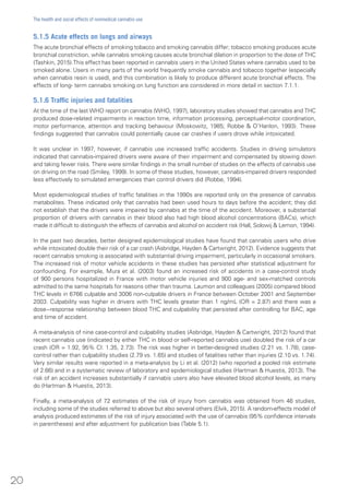 5.1.5 Acute effects on lungs and airways
The acute bronchial effects of smoking tobacco and smoking cannabis differ; tobacco smoking produces acute
bronchial constriction, while cannabis smoking causes acute bronchial dilation in proportion to the dose of THC
(Tashkin, 2015).This effect has been reported in cannabis users in the United States where cannabis used to be
smoked alone. Users in many parts of the world frequently smoke cannabis and tobacco together (especially
when cannabis resin is used), and this combination is likely to produce different acute bronchial effects. The
effects of long- term cannabis smoking on lung function are considered in more detail in section 7.1.1.
5.1.6 Traffic injuries and fatalities
At the time of the last WHO report on cannabis (WHO, 1997), laboratory studies showed that cannabis and THC
produced dose-related impairments in reaction time, information processing, perceptual-motor coordination,
motor performance, attention and tracking behaviour (Moskowitz, 1985; Robbe & O’Hanlon, 1993). These
findings suggested that cannabis could potentially cause car crashes if users drove while intoxicated.
It was unclear in 1997, however, if cannabis use increased traffic accidents. Studies in driving simulators
indicated that cannabis-impaired drivers were aware of their impairment and compensated by slowing down
and taking fewer risks. There were similar findings in the small number of studies on the effects of cannabis use
on driving on the road (Smiley, 1999). In some of these studies, however, cannabis-impaired drivers responded
less effectively to simulated emergencies than control drivers did (Robbe, 1994).
Most epidemiological studies of traffic fatalities in the 1990s are reported only on the presence of cannabis
metabolites. These indicated only that cannabis had been used hours to days before the accident; they did
not establish that the drivers were impaired by cannabis at the time of the accident. Moreover, a substantial
proportion of drivers with cannabis in their blood also had high blood alcohol concentrations (BACs), which
made it difficult to distinguish the effects of cannabis and alcohol on accident risk (Hall, Solowij & Lemon, 1994).
In the past two decades, better designed epidemiological studies have found that cannabis users who drive
while intoxicated double their risk of a car crash (Asbridge, Hayden & Cartwright, 2012). Evidence suggests that
recent cannabis smoking is associated with substantial driving impairment, particularly in occasional smokers.
The increased risk of motor vehicle accidents in these studies has persisted after statistical adjustment for
confounding. For example, Mura et al. (2003) found an increased risk of accidents in a case-control study
of 900 persons hospitalized in France with motor vehicle injuries and 900 age- and sex-matched controls
admitted to the same hospitals for reasons other than trauma. Laumon and colleagues (2005) compared blood
THC levels in 6766 culpable and 3006 non-culpable drivers in France between October 2001 and September
2003. Culpability was higher in drivers with THC levels greater than 1 ng/mL (OR = 2.87) and there was a
dose−response relationship between blood THC and culpability that persisted after controlling for BAC, age
and time of accident.
A meta-analysis of nine case-control and culpability studies (Asbridge, Hayden & Cartwright, 2012) found that
recent cannabis use (indicated by either THC in blood or self-reported cannabis use) doubled the risk of a car
crash (OR = 1.92, 95% CI: 1.35, 2.73). The risk was higher in better-designed studies (2.21 vs. 1.78), case-
control rather than culpability studies (2.79 vs. 1.65) and studies of fatalities rather than injuries (2.10 vs. 1.74).
Very similar results were reported in a meta-analysis by Li et al. (2012) (who reported a pooled risk estimate
of 2.66) and in a systematic review of laboratory and epidemiological studies (Hartman & Huestis, 2013). The
risk of an accident increases substantially if cannabis users also have elevated blood alcohol levels, as many
do (Hartman & Huestis, 2013).
Finally, a meta-analysis of 72 estimates of the risk of injury from cannabis was obtained from 46 studies,
including some of the studies referred to above but also several others (Elvik, 2015). A random-effects model of
analysis produced estimates of the risk of injury associated with the use of cannabis (95% confidence intervals
in parentheses) and after adjustment for publication bias (Table 5.1).
20
The health and social effects of nonmedical cannabis use
 