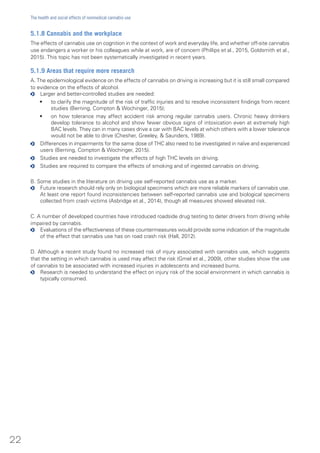 5.1.8 Cannabis and the workplace
The effects of cannabis use on cognition in the context of work and everyday life, and whether off-site cannabis
use endangers a worker or his colleagues while at work, are of concern (Phillips et al., 2015, Goldsmith et al.,
2015). This topic has not been systematically investigated in recent years.
5.1.9 Areas that require more research
A. The epidemiological evidence on the effects of cannabis on driving is increasing but it is still small compared
to evidence on the effects of alcohol.
oo Larger and better-controlled studies are needed:
•	 to clarify the magnitude of the risk of traffic injuries and to resolve inconsistent findings from recent
studies (Berning, Compton & Wochinger, 2015);
•	 on how tolerance may affect accident risk among regular cannabis users. Chronic heavy drinkers
develop tolerance to alcohol and show fewer obvious signs of intoxication even at extremely high
BAC levels. They can in many cases drive a car with BAC levels at which others with a lower tolerance
would not be able to drive (Chesher, Greeley, & Saunders, 1989).
oo Differences in impairments for the same dose of THC also need to be investigated in naïve and experienced
users (Berning, Compton & Wochinger, 2015).
oo Studies are needed to investigate the effects of high THC levels on driving.
oo Studies are required to compare the effects of smoking and of ingested cannabis on driving.
B. Some studies in the literature on driving use self-reported cannabis use as a marker.
oo Future research should rely only on biological specimens which are more reliable markers of cannabis use.
At least one report found inconsistencies between self-reported cannabis use and biological specimens
collected from crash victims (Asbridge et al., 2014), though all measures showed elevated risk.
C. A number of developed countries have introduced roadside drug testing to deter drivers from driving while
impaired by cannabis.
oo Evaluations of the effectiveness of these countermeasures would provide some indication of the magnitude
of the effect that cannabis use has on road crash risk (Hall, 2012).
D. Although a recent study found no increased risk of injury associated with cannabis use, which suggests
that the setting in which cannabis is used may affect the risk (Gmel et al., 2009), other studies show the use
of cannabis to be associated with increased injuries in adolescents and increased burns.
oo Research is needed to understand the effect on injury risk of the social environment in which cannabis is
typically consumed.
22
The health and social effects of nonmedical cannabis use
 
