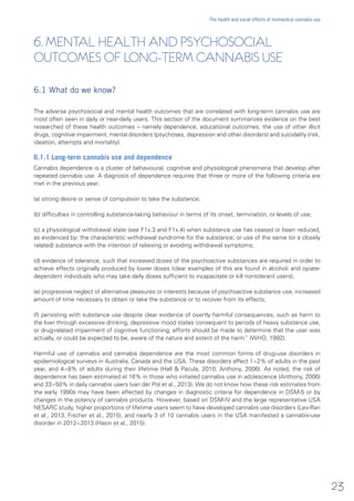 6. MENTAL HEALTH AND PSYCHOSOCIAL
OUTCOMES OF LONG-TERM CANNABIS USE
6.1 What do we know?
The adverse psychosocial and mental health outcomes that are correlated with long-term cannabis use are
most often seen in daily or near-daily users. This section of the document summarizes evidence on the best
researched of these health outcomes – namely dependence, educational outcomes, the use of other illicit
drugs, cognitive impairment, mental disorders (psychoses, depression and other disorders) and suicidality (risk,
ideation, attempts and mortality).
6.1.1 Long-term cannabis use and dependence
Cannabis dependence is a cluster of behavioural, cognitive and physiological phenomena that develop after
repeated cannabis use. A diagnosis of dependence requires that three or more of the following criteria are
met in the previous year:
(a) strong desire or sense of compulsion to take the substance;
(b) difficulties in controlling substance-taking behaviour in terms of its onset, termination, or levels of use;
(c) a physiological withdrawal state (see F1x.3 and F1x.4) when substance use has ceased or been reduced,
as evidenced by: the characteristic withdrawal syndrome for the substance; or use of the same (or a closely
related) substance with the intention of relieving or avoiding withdrawal symptoms;
(d) evidence of tolerance, such that increased doses of the psychoactive substances are required in order to
achieve effects originally produced by lower doses (clear examples of this are found in alcohol- and opiate-
dependent individuals who may take daily doses sufficient to incapacitate or kill nontolerant users);
(e) progressive neglect of alternative pleasures or interests because of psychoactive substance use, increased
amount of time necessary to obtain or take the substance or to recover from its effects;
(f) persisting with substance use despite clear evidence of overtly harmful consequences, such as harm to
the liver through excessive drinking, depressive mood states consequent to periods of heavy substance use,
or drug-related impairment of cognitive functioning; efforts should be made to determine that the user was
actually, or could be expected to be, aware of the nature and extent of the harm” (WHO, 1992).
Harmful use of cannabis and cannabis dependence are the most common forms of drug-use disorders in
epidemiological surveys in Australia, Canada and the USA. These disorders affect 1−2% of adults in the past
year, and 4−8% of adults during their lifetime (Hall & Pacula, 2010; Anthony, 2006). As noted, the risk of
dependence has been estimated at 16% in those who initiated cannabis use in adolescence (Anthony, 2006)
and 33−50% in daily cannabis users (van der Pol et al., 2013). We do not know how these risk estimates from
the early 1990s may have been affected by changes in diagnostic criteria for dependence in DSM-5 or by
changes in the potency of cannabis products. However, based on DSM-IV and the large representative USA
NESARC study, higher proportions of lifetime users seem to have developed cannabis use disorders (Lev-Ran
et al., 2013; Fischer et al., 2015), and nearly 3 of 10 cannabis users in the USA manifested a cannabis-use
disorder in 2012−2013 (Hasin et al., 2015).
23
The health and social effects of nonmedical cannabis use
 