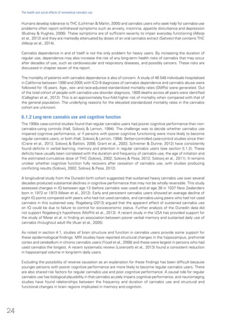 Humans develop tolerance to THC (Lichtman & Martin, 2005) and cannabis users who seek help for cannabis-use
problems often report withdrawal symptoms such as anxiety, insomnia, appetite disturbance and depression
(Budney & Hughes, 2006). These symptoms are of sufficient severity to impair everyday functioning (Allsop
et al., 2012) and they are markedly attenuated by doses of an oral cannabis extract (Sativex) that contains THC
(Allsop et al., 2014).
Cannabis dependence in and of itself is not the only problem for heavy users. By increasing the duration of
regular use, dependence may also increase the risk of any long-term health risks of cannabis that may occur
after decades of use, such as cardiovascular and respiratory diseases, and possibly cancers. These risks are
discussed in chapter seven of the report.
The mortality of patients with cannabis dependence is also of concern. A study of 46 548 individuals hospitalized
in California between 1990 and 2005 with ICD-9 diagnoses of cannabis dependence and cannabis abuse were
followed for 16 years. Age-, sex- and race-adjusted standardized mortality rates (SMRs) were generated. Out
of the total cohort of people with cannabis-use disorder diagnosis, 1809 deaths across all years were identified
(Callaghan et al., 2012). This is an approximately four-fold higher risk of mortality when compared with that of
the general population. The underlying reasons for the elevated standardized mortality rates in the cannabis
cohort are unknown.
6.1.2 Long-term cannabis use and cognitive function
The 1990s case-control studies found that regular cannabis users had poorer cognitive performance than non-
cannabis-using controls (Hall, Solowij & Lemon, 1994). The challenge was to decide whether cannabis use
impaired cognitive performance, or if persons with poorer cognitive functioning were more likely to become
regular cannabis users, or both (Hall, Solowij & Lemon, 1994). Better-controlled case-control studies since then
(Crane et al., 2013; Solowij & Battisti, 2008; Grant et al., 2003; Schreiner & Dunne, 2012) have consistently
found deficits in verbal learning, memory and attention in regular cannabis users (see section 5.1.2). These
deficits have usually been correlated with the duration and frequency of cannabis use, the age of initiation and
the estimated cumulative dose of THC (Solowij, 2002; Solowij & Pesa, 2012; Solowij et al., 2011). It remains
unclear whether cognitive function fully recovers after cessation of cannabis use, with studies producing
conflicting results (Solowij, 2002; Solowij & Pesa, 2012).
A longitudinal study from the Dunedin birth cohort suggested that sustained heavy cannabis use over several
decades produced substantial declines in cognitive performance that may not be wholly reversible. This study
assessed changes in IQ between age 13 (before cannabis was used) and at age 38 in 1037 New Zealanders
born in 1972 or 1973 (Meier et al., 2012). Early and persistent cannabis users showed an average decline of
eight IQ points compared with peers who had not used cannabis, and cannabis-using peers who had not used
cannabis in this sustained way. Rogeberg (2013) argued that the apparent effect of sustained cannabis use
on IQ could be due to failure to control for socioeconomic status. Further analysis of the Dunedin data did
not support Rogeberg’s hypothesis (Moffitt et al., 2013). A recent study in the USA has provided support for
the study of Meier et al. in finding an association between poorer verbal memory and sustained daily use of
cannabis throughout adult life (Auer et al., 2005).
As noted in section 4.1, studies of brain structure and function in cannabis users provide some support for
these epidemiological findings. MRI studies have reported structural changes in the hippocampus, prefrontal
cortex and cerebellum in chronic cannabis users (Yücel et al., 2008) and these were largest in persons who had
used cannabis the longest. A recent systematic review (Lorenzetti et al., 2013) found a consistent reduction
in hippocampal volume in long-term daily users.
Excluding the possibility of reverse causation as an explanation for these findings has been difficult because
younger persons with poorer cognitive performance are more likely to become regular cannabis users. There
are also shared risk factors for regular cannabis use and poor cognitive performance. A causal role for regular
cannabis use has biological plausibility in that cannabis acutely impairs cognitive performance, and neuroimaging
studies have found relationships between the frequency and duration of cannabis use and structural and
functional changes in brain regions implicated in memory and cognition.
24
The health and social effects of nonmedical cannabis use
 