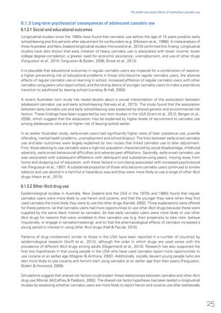6.1.3 Long-term psychosocial consequences of adolescent cannabis use
6.1.3.1 Social and educational outcomes
Longitudinal studies since the 1990s have found that cannabis use before the age of 15 years predicts early
school-leaving and this persists after adjustment for confounders (e.g. (Ellickson et al., 1998)). A meta-analysis of
three Australian and New Zealand longitudinal studies (Horwood et al., 2010) confirmed this finding. Longitudinal
studies have also shown that early initiation of heavy cannabis use is associated with lower income, lower
college degree completion, a greater need for economic assistance, unemployment, and use of other drugs
(Fergusson et al., 2016; Fergusson & Boden, 2008; Brook et al., 2013).
It is plausible that educational outcomes in regular cannabis users are impaired for a combination of reasons:
a higher pre-existing risk of educational problems in those who become regular cannabis users, the adverse
effects of regular cannabis use on learning in school, increased affiliation of regular cannabis users with other
cannabis-using peers who reject school, and the strong desire of younger cannabis users to make a premature
transition to adulthood by leaving school (Lynskey & Hall, 2000).
A recent Australian twin study has raised doubts about a causal interpretation of the association between
adolescent cannabis use and early school-leaving (Verweij et al., 2013). The study found that the association
between early cannabis use and early school-leaving was explained by shared genetic and environmental risk
factors. These findings have been supported by two twin studies in the USA (Grant et al., 2012; Bergen et al.,
2008), which suggest that the association may be explained by higher levels of recruitment to cannabis use
among adolescents who are at higher risk of leaving school earlier.
In an earlier Australian study, early-onset users had significantly higher rates of later substance use, juvenile
offending, mental health problems, unemployment and school dropout. The links between early-onset cannabis
use and later outcomes were largely explained by two routes that linked cannabis use to later adjustment.
First, those electing to use cannabis were a high-risk population characterized by social disadvantage, childhood
adversity, early-onset behavioural difficulties and adverse peer affiliations. Secondly, early-onset cannabis use
was associated with subsequent affiliations with delinquent and substance-using peers, moving away from
home and dropping out of education, with these factors in turn being associated with increased psychosocial
risk (Fergusson et al., 1997). A substantial proportion of those who become cannabis users continued to smoke
tobacco and use alcohol in a harmful or hazardous way and they were more likely to use a range of other illicit
drugs (Hasin et al., 2015).
6.1.3.2 Other illicit drug use
Epidemiological studies in Australia, New Zealand and the USA in the 1970s and 1980s found that regular
cannabis users were more likely to use heroin and cocaine, and that the younger they were when they first
used cannabis the more likely they were to use the other drugs (Kandel, 2002). Three explanations were offered
for these patterns: (a) that cannabis users had more opportunities to use other illicit drugs because these were
supplied by the same black market as cannabis; (b) that early cannabis users were more likely to use other
illicit drugs for reasons that were unrelated to their cannabis use (e.g. their propensity to take risks, behave
impulsively, or engage in sensation-seeking); and (c) that the pharmacological effects of cannabis increased a
young person’s interest in using other illicit drugs (Hall & Pacula, 2010).
Patterns of drug involvement similar to those in the USA have been reported in a number of countries by
epidemiological research (Swift et al., 2012), although the order in which drugs are used varies with the
prevalence of different illicit drugs among adults (Degenhardt et al., 2010). Research has also supported the
first two hypotheses in that young people in the USA who have used cannabis report more opportunities to
use cocaine at an earlier age (Wagner & Anthony, 2002). Additionally, socially deviant young people (who are
also more likely to use cocaine and heroin) start using cannabis at an earlier age than their peers (Fergusson,
Boden & Horwood, 2008).
Simulations suggest that shared risk factors could explain these relationships between cannabis and other illicit
drug use (Morral, McCaffrey & Paddock, 2002). The shared risk factor hypothesis has been tested in longitudinal
studies by assessing whether cannabis users are more likely to report heroin and cocaine use after statistically
25
The health and social effects of nonmedical cannabis use
 