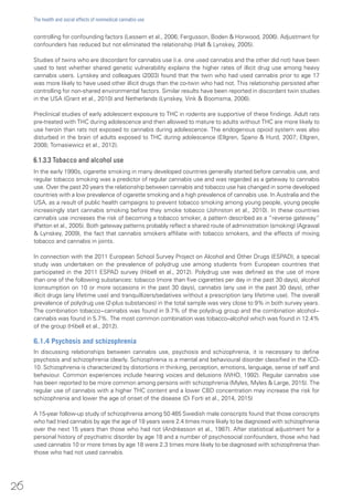 controlling for confounding factors (Lessem et al., 2006; Fergusson, Boden & Horwood, 2006). Adjustment for
confounders has reduced but not eliminated the relationship (Hall & Lynskey, 2005).
Studies of twins who are discordant for cannabis use (i.e. one used cannabis and the other did not) have been
used to test whether shared genetic vulnerability explains the higher rates of illicit drug use among heavy
cannabis users. Lynskey and colleagues (2003) found that the twin who had used cannabis prior to age 17
was more likely to have used other illicit drugs than the co-twin who had not. This relationship persisted after
controlling for non-shared environmental factors. Similar results have been reported in discordant twin studies
in the USA (Grant et al., 2010) and Netherlands (Lynskey, Vink & Boomsma, 2006).
Preclinical studies of early adolescent exposure to THC in rodents are supportive of these findings. Adult rats
pre-treated with THC during adolescence and then allowed to mature to adults without THC are more likely to
use heroin than rats not exposed to cannabis during adolescence. The endogenous opioid system was also
disturbed in the brain of adults exposed to THC during adolescence (Ellgren, Spano & Hurd, 2007; Ellgren,
2008; Tomasiewicz et al., 2012).
6.1.3.3 Tobacco and alcohol use
In the early 1990s, cigarette smoking in many developed countries generally started before cannabis use, and
regular tobacco smoking was a predictor of regular cannabis use and was regarded as a gateway to cannabis
use. Over the past 20 years the relationship between cannabis and tobacco use has changed in some developed
countries with a low prevalence of cigarette smoking and a high prevalence of cannabis use. In Australia and the
USA, as a result of public health campaigns to prevent tobacco smoking among young people, young people
increasingly start cannabis smoking before they smoke tobacco (Johnston et al., 2010). In these countries
cannabis use increases the risk of becoming a tobacco smoker, a pattern described as a “reverse gateway”
(Patton et al., 2005). Both gateway patterns probably reflect a shared route of administration (smoking) (Agrawal
& Lynskey, 2009), the fact that cannabis smokers affiliate with tobacco smokers, and the effects of mixing
tobacco and cannabis in joints.
In connection with the 2011 European School Survey Project on Alcohol and Other Drugs (ESPAD), a special
study was undertaken on the prevalence of polydrug use among students from European countries that
participated in the 2011 ESPAD survey (Hibell et al., 2012). Polydrug use was defined as the use of more
than one of the following substances: tobacco (more than five cigarettes per day in the past 30 days), alcohol
(consumption on 10 or more occasions in the past 30 days), cannabis (any use in the past 30 days), other
illicit drugs (any lifetime use) and tranquillizers/sedatives without a prescription (any lifetime use). The overall
prevalence of polydrug use (2-plus substances) in the total sample was very close to 9% in both survey years.
The combination tobacco−cannabis was found in 9.7% of the polydrug group and the combination alcohol−
cannabis was found in 5.7%. The most common combination was tobacco–alcohol which was found in 12.4%
of the group (Hibell et al., 2012).
6.1.4 Psychosis and schizophrenia
In discussing relationships between cannabis use, psychosis and schizophrenia, it is necessary to define
psychosis and schizophrenia clearly. Schizophrenia is a mental and behavioural disorder classified in the ICD-
10. Schizophrenia is characterized by distortions in thinking, perception, emotions, language, sense of self and
behaviour. Common experiences include hearing voices and delusions (WHO, 1992). Regular cannabis use
has been reported to be more common among persons with schizophrenia (Myles, Myles & Large, 2015). The
regular use of cannabis with a higher THC content and a lower CBD concentration may increase the risk for
schizophrenia and lower the age of onset of the disease (Di Forti et al., 2014, 2015)
A 15-year follow-up study of schizophrenia among 50 465 Swedish male conscripts found that those conscripts
who had tried cannabis by age the age of 18 years were 2.4 times more likely to be diagnosed with schizophrenia
over the next 15 years than those who had not (Andréasson et al., 1987). After statistical adjustment for a
personal history of psychiatric disorder by age 18 and a number of psychosocial confounders, those who had
used cannabis 10 or more times by age 18 were 2.3 times more likely to be diagnosed with schizophrenia than
those who had not used cannabis.
26
The health and social effects of nonmedical cannabis use
 