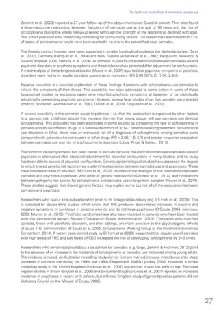 Zammit et al. (2002) reported a 27-year follow-up of the above-mentioned Swedish cohort. They also found
a dose−response relationship between frequency of cannabis use at the age of 18 years and the risk of
schizophrenia during the whole follow-up period (although the strength of the relationship declined with age).
This effect persisted after statistically controlling for confounding factors. The researchers estimated that 13%
of cases of schizophrenia would have been averted if no one in the cohort had used cannabis.
The Swedish cohort findings have been supported in smaller longitudinal studies in the Netherlands (van Os et
al., 2002), Germany (Henquet et al., 2004) and New Zealand (Arseneault et al., 2002; Fergusson, Horwood &
Swain-Campbell, 2003; Stefanis et al., 2014). All of these studies found a relationship between cannabis use and
psychotic disorders or psychotic symptoms and these relationships persisted after adjustment for confounders.
A meta-analysis of these longitudinal studies (Moore et al., 2007) reported that psychotic symptoms or psychotic
disorders were higher in regular cannabis users than in non-users (OR 2.09 [95% CI: 1.54, 2.84]).
Reverse causation is a possible explanation of these findings if persons with schizophrenia use cannabis to
relieve the symptoms of their illness. This possibility has been addressed to some extent in some of these
longitudinal studies by excluding cases who reported psychotic symptoms at baseline, or by statistically
adjusting for pre-existing psychotic symptoms. However, several large studies show that cannabis use preceded
onset of psychosis (Andréasson et al., 1987; DiForti et al., 2009; Fergusson et al., 2003).
A second possibility is the common cause hypothesis – i.e. that the association is explained by other factors
(e.g. genetic risk, childhood abuse) that increase the risk that young people will use cannabis and develop
schizophrenia. This possibility has been addressed in some studies by comparing the rate of schizophrenia in
persons who abuse different drugs. In a nationwide cohort of 30 547 patients receiving treatment for substance
use disorders in Chile, there was an increased risk of a diagnosis of schizophrenia among cannabis users
compared with patients who were users of other drugs (RR = 2.08, 1.6–2.7) and a dose−response association
between cannabis use and risk of a schizophrenia diagnosis (Libuy, Angel & Ibáñez, 2015).
The common cause hypothesis has been harder to exclude because the association between cannabis use and
psychosis is attenuated after statistical adjustment for potential confounders in many studies, and no study
has been able to assess all plausible confounders. Genetic epidemiological studies have assessed the degree
to which shared genetic risk factors may explain the association between cannabis use and psychoses. These
have included studies of sib-pairs (McGrath et al., 2010), studies of the strength of the relationship between
cannabis and psychosis in persons who differ in genetic relationship (Giordano et al., 2014), and correlations
between polygenic risk scores for schizophrenia and cannabis use in large twin samples (Power et al., 2014).
These studies suggest that shared genetic factors may explain some but not all of the association between
cannabis and psychosis.
Researchers who favour a causal explanation point to its biological plausibility (e.g. (Di Forti et al., 2009)). This
is indicated by double-blind studies which show that THC produces dose-related increases in positive and
negative symptoms of psychosis in persons who do and do not have psychoses (D’Souza, 2004; Morrison,
2009; Murray et al., 2013). Psychotic syndromes have also been reported in patients who have been treated
with the cannabinoid extract Sativex (Therapeutic Goods Administration, 2013). Compared with matched
controls, those with psychotic disorders, and their siblings, are more sensitive to the psychotogenic effects
of acute THC administration (D’Souza et al, 2005; Schizophrenia Working Group of the Psychiatric Genomics
Consortium, 2014). A recent case-control study by Di Forti et al (2009) suggested that regular use of cannabis
with high levels of THC and low levels of CBD increased the risk of developing schizophrenia by 3−5 times.
Researchers who remain sceptical about a causal role for cannabis (e.g. Gage, Zammit & Hickman, 2013) point
to the absence of an increase in the incidence of schizophrenia as cannabis use increased among young adults.
The evidence is mixed. An Australian modelling study did not find any marked increase in incidence after steep
increases in cannabis use during the 1980s and 1990s (Degenhardt, Hall & Lynskey, 2003). However, a similar
modelling study in the United Kingdom (Hickman et al., 2007) argued that it was too early to say. Two case
register studies in Britain (Boydell et al., 2006) and Switzerland (Ajdacic-Gross et al., 2007) reported an increased
incidence of psychoses in recent birth cohorts, but a United Kingdom study of general practice patients did not
(Advisory Council on the Misuse of Drugs, 2008).
27
The health and social effects of nonmedical cannabis use
 
