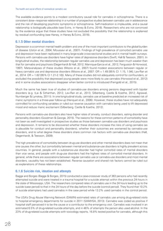 The available evidence points to a modest contributory causal role for cannabis in schizophrenia. There is a
consistent dose−response relationship in a number of prospective studies between cannabis use in adolescence
and the risk of developing psychotic symptoms or schizophrenia. Self-medication is implausible, and a causal
relationship is biologically plausible (see Evins, in Haney & Evins, 2016). Researchers who are not convinced
by the evidence argue that these studies have not excluded the possibility that the relationship is explained
by residual confounding (see Haney, in Haney & Evins, 2016).
6.1.5 Other mental disorders
Depression is a common mental health problem and one of the most important contributors to the global burden
of disease (Ustün et al., 2004; Moussavi et al., 2007). Findings of high prevalence of comorbid cannabis use
and depression have been replicated in many large-scale cross-sectional studies and in mental health surveys.
Persons with cannabis-use disorders have higher rates of depressive disorders (Swift, Hall & Teesson, 2001). In
longitudinal studies, the relationship between regular cannabis use and depression has been much weaker than
that for cannabis and psychosis (Degenhardt & Hall, 2012; Manrique-Garcia et al., 2012; Fergusson & Horwood,
1997). Meta-analyses of these studies (Moore et al., 2007) found modest associations between regular or
heavy cannabis use and depressive disorders (Moore at al., 2007: OR = 1.49 [95% CI: 1.15, 1.94]; Lev-Ran et
al., 2014: OR = 1.62 [95% CI 1.21-2.16]). Many of these studies did not adequately control for confounders, or
excluded the possibility that depressed young people were more likely to use cannabis (Horwood et al., 2012)
and in some studies associations disappear when better control is introduced (Feingold et al., 2015).
Much the same has been true of studies of cannabis-use disorders among persons diagnosed with bipolar
disorders (e.g. (Lai & Sitharthan, 2012; Lev-Ran et al., 2013; Silberberg, Castle & Koethe, 2012; Agrawal,
Nurnberger & Lynskey, 2011)). In one longitudinal study, cannabis use at baseline predicted an increased risk of
manic symptoms in a three-year follow-up (Henquet et al., 2006). However, these studies have not adequately
controlled for confounding variables or ruled out reverse causation with cannabis being used to lift depressed
mood and reduce manic excitement (Silberberg, Castle & Koethe, 2012).
Persons with cannabis-use disorders also have higher rates of anxiety, conduct disorders, eating disorder and
personality disorders (Goodman & George, 2015). The reasons for these common patterns of comorbidity have
not been as well investigated in prospective studies as those between cannabis-use disorders and psychosis
and depression. It remains to be discovered whether these disorders increase the risks of using cannabis (as
is plausible for conduct and personality disorders), whether their outcomes are worsened by cannabis-use
disorders, and to what degree these disorders share common risk factors with cannabis-use disorders (Hall,
Degenhardt, & Teesson, 2009).
The high prevalence of comorbidity between drug-use disorders and other mental disorders does not mean that
one causes the other, but comorbidity between mental and substance-use disorders is highly prevalent across
countries. In general, people with a substance-use disorder had higher comorbid rates of mental disorders
than vice versa, and people with drug-use disorders had the highest rates of comorbid mental disorders. In
general, while there are associations between regular cannabis use or cannabis-use disorders and most mental
disorders, causality has not been established. Reverse causation and shared risk factors cannot be ruled out
as explanations of these relationships.
6.1.6 Suicide risk, ideation and attempts
Bagge and Borges (Bagge & Borges, 2015) conducted a case-crossover study of 363 persons who had recently
attempted suicide and were treated in a trauma hospital for a suicide attempt within the previous 24 hours in
the state of Mississippi, USA. The researchers compared rates of cannabis use in the 24 hours leading up to the
suicide (case period) to that in the 24 hours of the day before the suicide (control period). They found that 10.2%
of suicide attempters had used cannabis in the case period while 13.2% used cannabis in the control period.
The USA’s Drug Abuse Warning Network (DAWN) estimated rates of cannabis use among drug-related visits
to hospital emergency departments for suicide in 2011 (SAMHSA, 2013). Cannabis was coded as positive if
hospital staff perceived it to be the cause or a contributor to the emergency visit. Cannabis was involved in an
estimated 6.5% of drug-related suicide attempts, and in 46% of attempts the person also used alcohol. In the
23% of drug-related suicide attempts with toxicology reports, 16.8% tested positive for cannabis, although this
28
The health and social effects of nonmedical cannabis use
 
