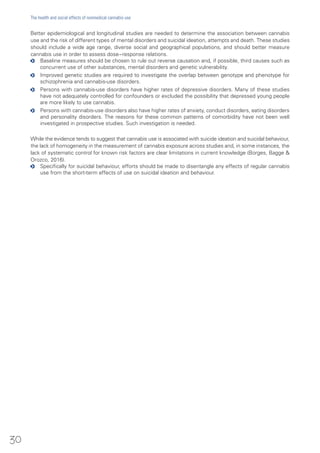 Better epidemiological and longitudinal studies are needed to determine the association between cannabis
use and the risk of different types of mental disorders and suicidal ideation, attempts and death. These studies
should include a wide age range, diverse social and geographical populations, and should better measure
cannabis use in order to assess dose−response relations.
oo Baseline measures should be chosen to rule out reverse causation and, if possible, third causes such as
concurrent use of other substances, mental disorders and genetic vulnerability.
oo Improved genetic studies are required to investigate the overlap between genotype and phenotype for
schizophrenia and cannabis-use disorders.
oo Persons with cannabis-use disorders have higher rates of depressive disorders. Many of these studies
have not adequately controlled for confounders or excluded the possibility that depressed young people
are more likely to use cannabis.
oo Persons with cannabis-use disorders also have higher rates of anxiety, conduct disorders, eating disorders
and personality disorders. The reasons for these common patterns of comorbidity have not been well
investigated in prospective studies. Such investigation is needed.
While the evidence tends to suggest that cannabis use is associated with suicide ideation and suicidal behaviour,
the lack of homogeneity in the measurement of cannabis exposure across studies and, in some instances, the
lack of systematic control for known risk factors are clear limitations in current knowledge (Borges, Bagge &
Orozco, 2016).
oo Specifically for suicidal behaviour, efforts should be made to disentangle any effects of regular cannabis
use from the short-term effects of use on suicidal ideation and behaviour.
30
The health and social effects of nonmedical cannabis use
 