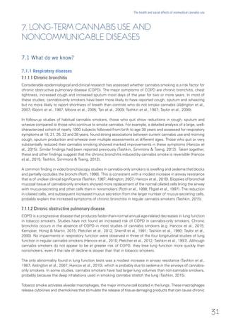 7. LONG-TERM CANNABIS USE AND
NONCOMMUNICABLE DISEASES
7.1 What do we know?
7.1.1 Respiratory diseases
7.1.1.1 Chronic bronchitis
Considerable epidemiological and clinical research has assessed whether cannabis smoking is a risk factor for
chronic obstructive pulmonary disease (COPD). The major symptoms of COPD are chronic bronchitis, chest
tightness, increased cough and increased sputum most days of the year for two or more years. In most of
these studies, cannabis-only smokers have been more likely to have reported cough, sputum and wheezing
but no more likely to report shortness of breath than controls who do not smoke cannabis (Aldington et al.,
2007; Bloom et al., 1987; Moore et al., 2005; Tan et al., 2009; Tashkin et al., 1987; Taylor et al., 2000).
In follow-up studies of habitual cannabis smokers, those who quit show reductions in cough, sputum and
wheeze compared to those who continue to smoke cannabis. For example, a detailed analysis of a large, well-
characterized cohort of nearly 1000 subjects followed from birth to age 38 years and assessed for respiratory
symptoms at 18, 21, 26, 32 and 38 years, found strong associations between current cannabis use and morning
cough, sputum production and wheeze over multiple assessments at different ages. Those who quit or very
substantially reduced their cannabis smoking showed marked improvements in these symptoms (Hancox et
al., 2015). Similar findings had been reported previously (Tashkin, Simmons & Tseng, 2012). Taken together,
these and other findings suggest that the chronic bronchitis induced by cannabis smoke is reversible (Hancox
et al., 2015; Tashkin, Simmons & Tseng, 2012).
A common finding in video bronchoscopy studies in cannabis-only smokers is swelling and oedema that blocks
and partially occludes the bronchi (Roth, 1998). This is consistent with a modest increase in airway resistance
that is of unclear clinical significance (Tashkin, 1987; Aldington, 2007; Hancox et al., 2010). Biopsies of bronchial
mucosal tissue of cannabis-only smokers showed more replacement of the normal ciliated cells lining the airway
with mucus-secreting and other cells than in nonsmokers (Roth et al., 1998; Fligiel et al., 1997). The reduction
in ciliated cells, and subsequent increased mucus secretion from the larger number of mucus-secreting cells,
probably explain the increased symptoms of chronic bronchitis in regular cannabis smokers (Tashkin, 2015).
7.1.1.2 Chronic obstructive pulmonary disease
COPD is a progressive disease that produces faster-than-normal annual age-related decreases in lung function
in tobacco smokers. Studies have not found an increased risk of COPD in cannabis-only smokers. Chronic
bronchitis occurs in the absence of COPD in most studies of cannabis smokers (e.g. Hancox et al., 2015;
Kempker, Honig & Martin, 2015; Pletcher et al., 2012; Sherrill et al., 1991; Tashkin et al., 1980; Taylor et al.,
2000). No impairments in respiratory function were observed in three of the four longitudinal studies of lung
function in regular cannabis smokers (Hancox et al., 2010; Pletcher et al., 2012; Tashkin et al., 1997). Although
cannabis smokers do not appear to be at greater risk of COPD, they lose lung function more quickly than
nonsmokers, even if the rate of decline is slower than that in tobacco smokers.
The only abnormality found in lung function tests was a modest increase in airway resistance (Tashkin et al.,
1987; Aldington et al., 2007; Hancox et al., 2010), which is probably due to oedema in the airways of cannabis-
only smokers. In some studies, cannabis smokers have had larger lung volumes than non-cannabis smokers,
probably because the deep inhalations used in smoking cannabis stretch the lung (Tashkin, 2015).
Tobacco smoke activates alveolar macrophages, the major immune cell located in the lungs. These macrophages
release cytokines and chemokines that stimulate the release of tissue-damaging products that can cause chronic
31
The health and social effects of nonmedical cannabis use
 