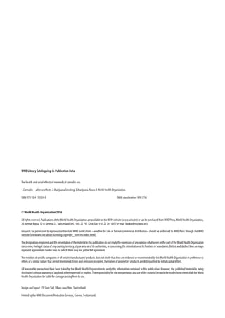 WHO Library Cataloguing-in-Publication Data
The health and social effects of nonmedical cannabis use.
1.Cannabis – adverse effects. 2.Marijuana Smoking. 3.Marijuana Abuse. I.World Health Organization.
ISBN 978 92 4 151024 0				 (NLM classification:WM 276)
©World Health Organization 2016
Allrightsreserved.PublicationsoftheWorldHealthOrganizationareavailableontheWHOwebsite(www.who.int)orcanbepurchasedfromWHOPress,WorldHealthOrganization,
20AvenueAppia,1211Geneva27,Switzerland(tel.:+41227913264;fax:+41227914857;e-mail:bookorders@who.int).
Requests for permission to reproduce or translate WHO publications –whether for sale or for non commercial distribution– should be addressed to WHO Press through the WHO
website(www.who.int/about/licensing/copyright_form/en/index.html).
ThedesignationsemployedandthepresentationofthematerialinthispublicationdonotimplytheexpressionofanyopinionwhatsoeveronthepartoftheWorldHealthOrganization
concerning the legal status of any country, territory, city or area or of its authorities, or concerning the delimitation of its frontiers or boundaries. Dotted and dashed lines on maps
representapproximateborderlinesforwhichtheremaynotyetbefullagreement.
Thementionofspecificcompaniesorofcertainmanufacturers’productsdoesnotimplythattheyareendorsedorrecommendedbytheWorldHealthOrganizationinpreferenceto
othersofasimilarnaturethatarenotmentioned.Errorsandomissionsexcepted,thenamesofproprietaryproductsaredistinguishedbyinitialcapitalletters.
All reasonable precautions have been taken by the World Health Organization to verify the information contained in this publication. However, the published material is being
distributedwithoutwarrantyofanykind,eitherexpressedorimplied.Theresponsibilityfortheinterpretationanduseofthemateriallieswiththereader.InnoeventshalltheWorld
HealthOrganizationbeliablefordamagesarisingfromitsuse.
Designandlayout:L’IVComSàrl,Villars-sous-Yens,Switzerland.
PrintedbytheWHODocumentProductionServices,Geneva,Switzerland.
 